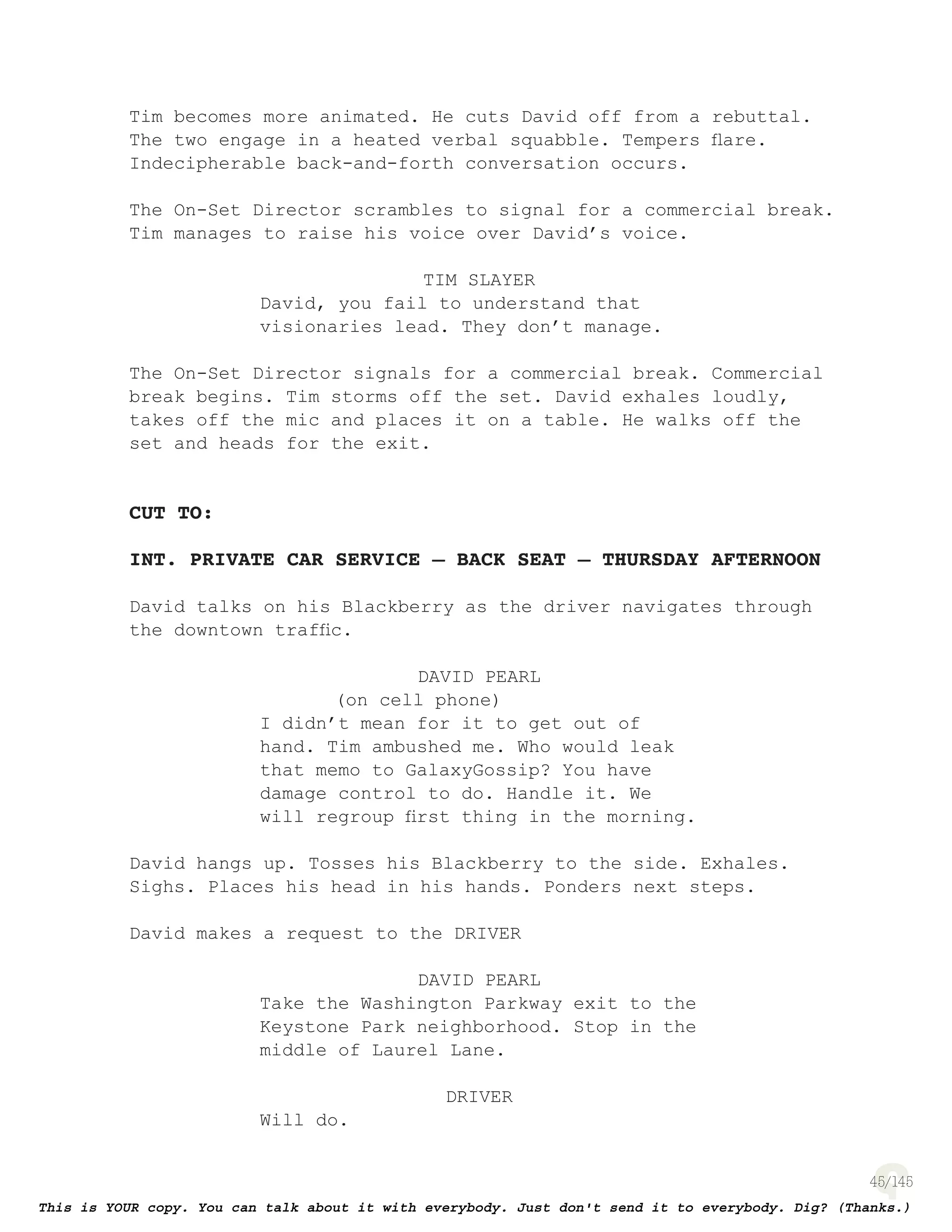 45
Tim becomes more animated. He cuts David off from a rebuttal.
The two engage in a heated verbal squabble. Tempers ﬂare.
Indecipherable back-and-forth conversation occurs.
The On-Set Director scrambles to signal for a commercial break.
Tim manages to raise his voice over David’s voice.
TIM SLAYER
David, you fail to understand that
visionaries lead. They don’t manage.
The On-Set Director signals for a commercial break. Commercial
break begins. Tim storms off the set. David exhales loudly,
takes off the mic and places it on a table. He walks off the
set and heads for the exit.
CUT TO:
INT. PRIVATE CAR SERVICE – BACK SEAT – THURSDAY AFTERNOON
David talks on his Blackberry as the driver navigates through
the downtown trafﬁc.
DAVID PEARL
(on cell phone)
I didn’t mean for it to get out of
hand. Tim ambushed me. Who would leak
that memo to GalaxyGossip? You have
damage control to do. Handle it. We
will regroup ﬁrst thing in the morning.
David hangs up. Tosses his Blackberry to the side. Exhales.
Sighs. Places his head in his hands. Ponders next steps.
David makes a request to the DRIVER
DAVID PEARL
Take the Washington Parkway exit to the
Keystone Park neighborhood. Stop in the
middle of Laurel Lane.
DRIVER
Will do.
 