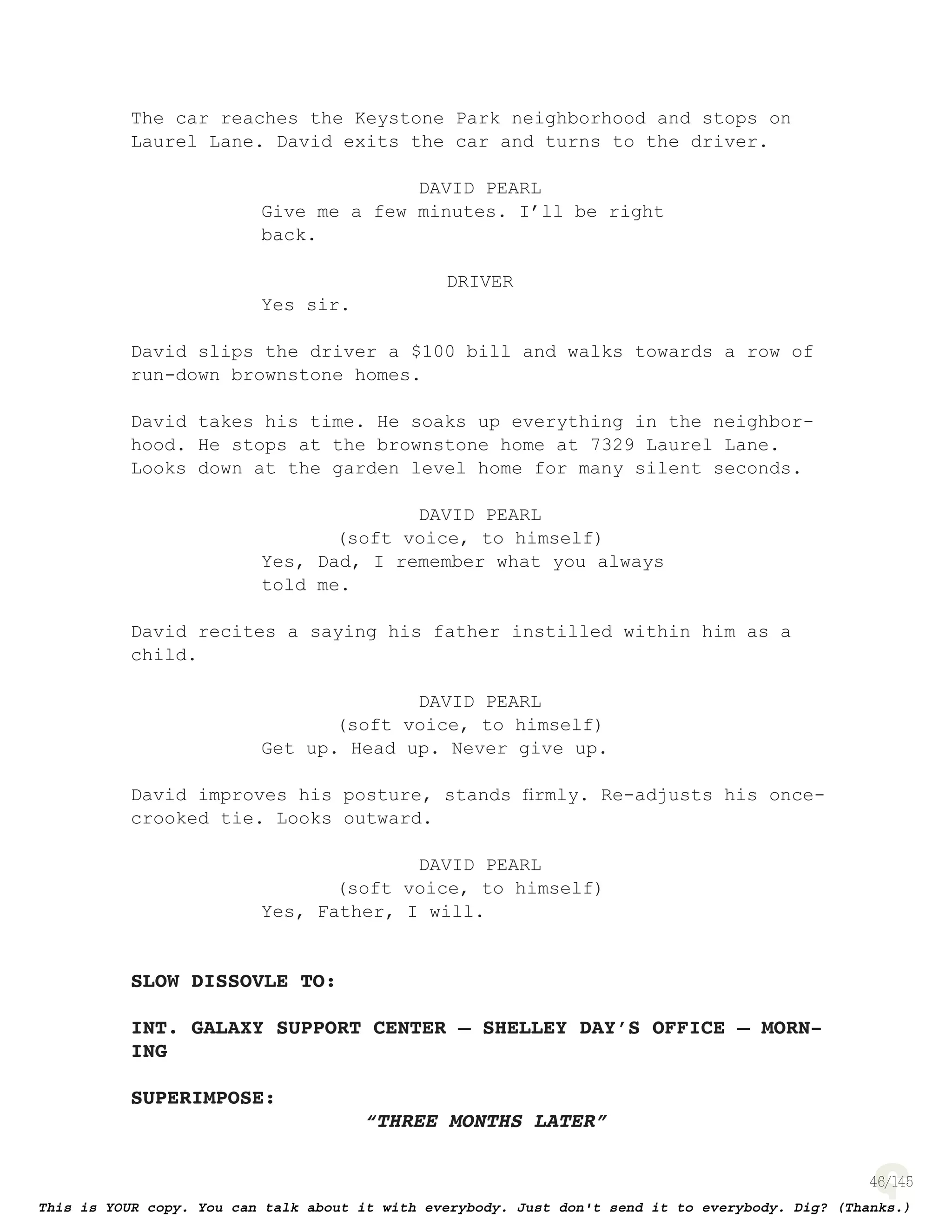 46
The car reaches the Keystone Park neighborhood and stops on
Laurel Lane. David exits the car and turns to the driver.
DAVID PEARL
Give me a few minutes. I’ll be right
back.
DRIVER
Yes sir.
David slips the driver a $100 bill and walks towards a row of
run-down brownstone homes.
David takes his time. He soaks up everything in the neighbor-
hood. He stops at the brownstone home at 7329 Laurel Lane.
Looks down at the garden level home for many silent seconds.
DAVID PEARL
(soft voice, to himself)
Yes, Dad, I remember what you always
told me.
David recites a saying his father instilled within him as a
child.
DAVID PEARL
(soft voice, to himself)
Get up. Head up. Never give up.
David improves his posture, stands ﬁrmly. Re-adjusts his once-
crooked tie. Looks outward.
DAVID PEARL
(soft voice, to himself)
Yes, Father, I will.
SLOW DISSOVLE TO:
INT. GALAXY SUPPORT CENTER – SHELLEY DAY’S OFFICE – MORN-
ING
SUPERIMPOSE:
“THREE MONTHS LATER”
 