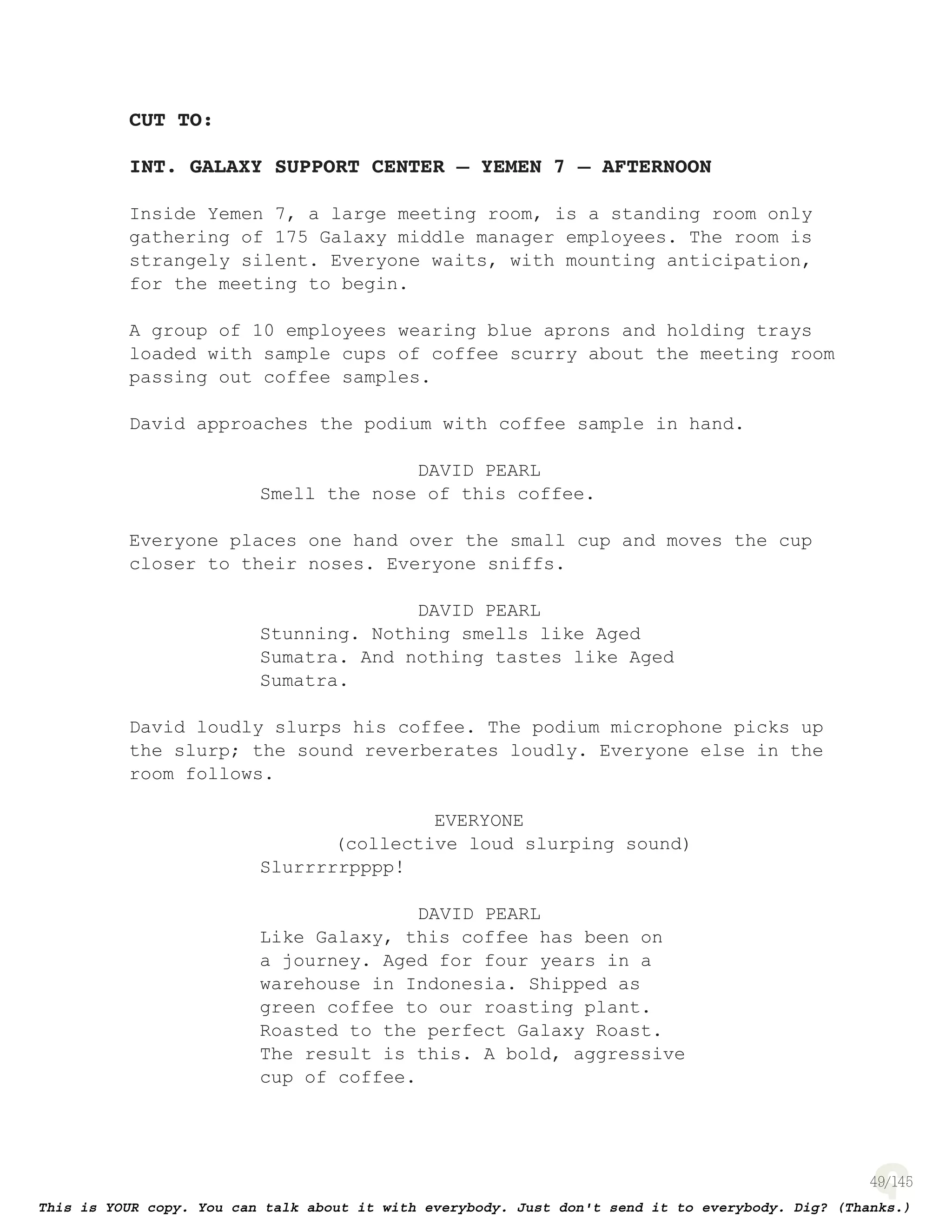 49
CUT TO:
INT. GALAXY SUPPORT CENTER – YEMEN 7 – AFTERNOON
Inside Yemen 7, a large meeting room, is a standing room only
gathering of 175 Galaxy middle manager employees. The room is
strangely silent. Everyone waits, with mounting anticipation,
for the meeting to begin.
A group of 10 employees wearing blue aprons and holding trays
loaded with sample cups of coffee scurry about the meeting room
passing out coffee samples.
David approaches the podium with coffee sample in hand.
DAVID PEARL
Smell the nose of this coffee.
Everyone places one hand over the small cup and moves the cup
closer to their noses. Everyone sniffs.
DAVID PEARL
Stunning. Nothing smells like Aged
Sumatra. And nothing tastes like Aged
Sumatra.
David loudly slurps his coffee. The podium microphone picks up
the slurp; the sound reverberates loudly. Everyone else in the
room follows.
EVERYONE
(collective loud slurping sound)
Slurrrrrpppp!
DAVID PEARL
Like Galaxy, this coffee has been on
a journey. Aged for four years in a
warehouse in Indonesia. Shipped as
green coffee to our roasting plant.
Roasted to the perfect Galaxy Roast.
The result is this. A bold, aggressive
cup of coffee.
 