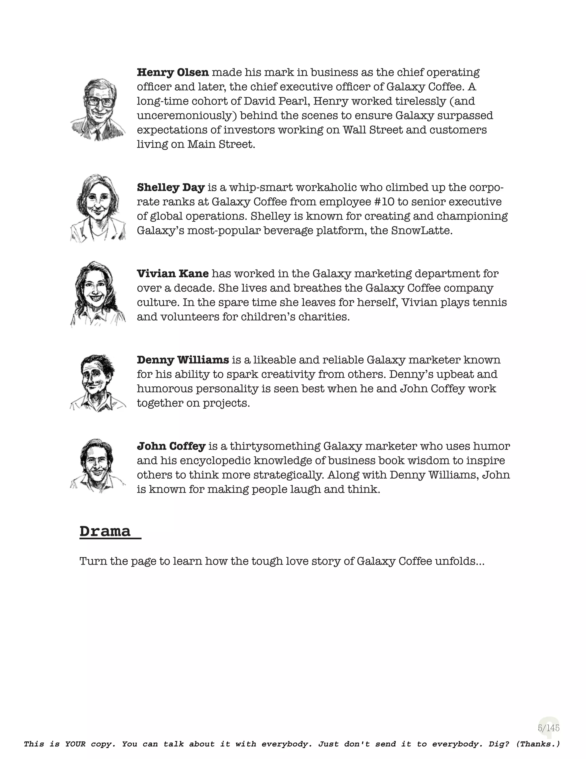 5
Henry Olsen made his mark in business as the chief operating
ofﬁcer and later, the chief executive ofﬁcer of Galaxy Coffee. A
long-time cohort of David Pearl, Henry worked tirelessly (and
unceremoniously) behind the scenes to ensure Galaxy surpassed
expectations of investors working on Wall Street and customers
living on Main Street.
Shelley Day is a whip-smart workaholic who climbed up the corpo-
rate ranks at Galaxy Coffee from employee #10 to senior executive
of global operations. Shelley is known for creating and championing
Galaxy’s most-popular beverage platform, the SnowLatte.
Vivian Kane has worked in the Galaxy marketing department for
over a decade. She lives and breathes the Galaxy Coffee company
culture. In the spare time she leaves for herself, Vivian plays tennis
and volunteers for children’s charities.
Denny Williams is a likeable and reliable Galaxy marketer known
for his ability to spark creativity from others. Denny’s upbeat and
humorous personality is seen best when he and John Coffey work
together on projects.
John Coffey is a thirtysomething Galaxy marketer who uses humor
and his encyclopedic knowledge of business book wisdom to inspire
others to think more strategically. Along with Denny Williams, John
is known for making people laugh and think.
Drama
Turn the page to learn how the tough love story of Galaxy Coffee unfolds...
 