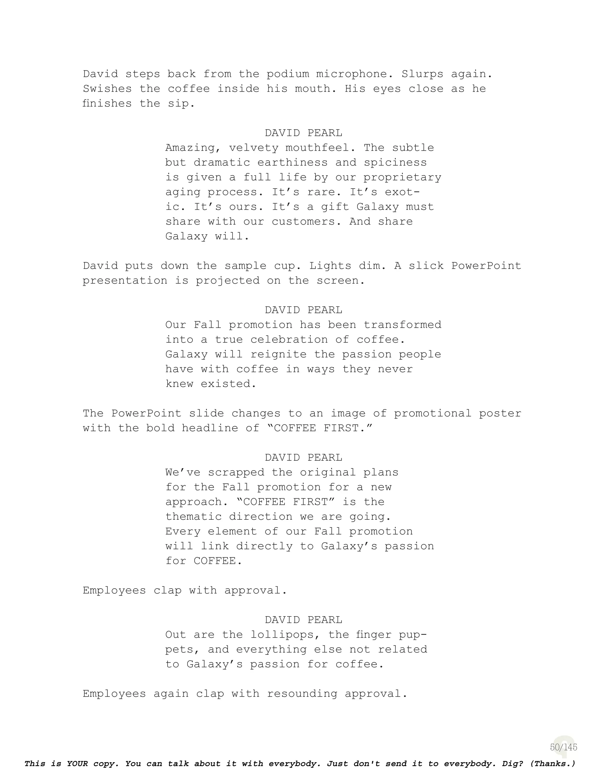 50
David steps back from the podium microphone. Slurps again.
Swishes the coffee inside his mouth. His eyes close as he
ﬁnishes the sip.
DAVID PEARL
Amazing, velvety mouthfeel. The subtle
but dramatic earthiness and spiciness
is given a full life by our proprietary
aging process. It’s rare. It’s exot-
ic. It’s ours. It’s a gift Galaxy must
share with our customers. And share
Galaxy will.
David puts down the sample cup. Lights dim. A slick PowerPoint
presentation is projected on the screen.
DAVID PEARL
Our Fall promotion has been transformed
into a true celebration of coffee.
Galaxy will reignite the passion people
have with coffee in ways they never
knew existed.
The PowerPoint slide changes to an image of promotional poster
with the bold headline of “COFFEE FIRST.”
DAVID PEARL
We’ve scrapped the original plans
for the Fall promotion for a new
approach. “COFFEE FIRST” is the
thematic direction we are going.
Every element of our Fall promotion
will link directly to Galaxy’s passion
for COFFEE.
Employees clap with approval.
DAVID PEARL
Out are the lollipops, the ﬁnger pup-
pets, and everything else not related
to Galaxy’s passion for coffee.
Employees again clap with resounding approval.
 