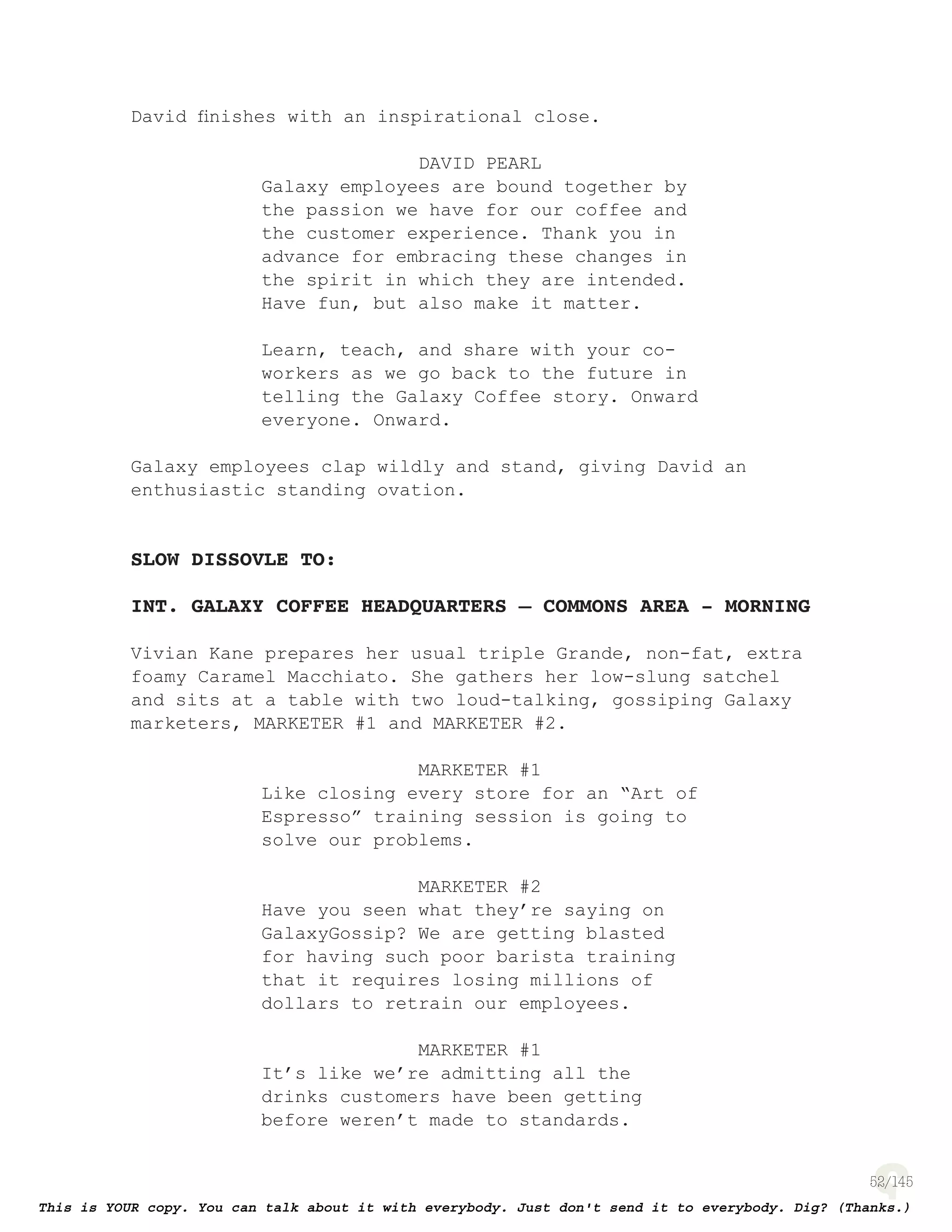 52
David ﬁnishes with an inspirational close.
DAVID PEARL
Galaxy employees are bound together by
the passion we have for our coffee and
the customer experience. Thank you in
advance for embracing these changes in
the spirit in which they are intended.
Have fun, but also make it matter.
Learn, teach, and share with your co-
workers as we go back to the future in
telling the Galaxy Coffee story. Onward
everyone. Onward.
Galaxy employees clap wildly and stand, giving David an
enthusiastic standing ovation.
SLOW DISSOVLE TO:
INT. GALAXY COFFEE HEADQUARTERS – COMMONS AREA - MORNING
Vivian Kane prepares her usual triple Grande, non-fat, extra
foamy Caramel Macchiato. She gathers her low-slung satchel
and sits at a table with two loud-talking, gossiping Galaxy
marketers, MARKETER #1 and MARKETER #2.
MARKETER #1
Like closing every store for an “Art of
Espresso” training session is going to
solve our problems.
MARKETER #2
Have you seen what they’re saying on
GalaxyGossip? We are getting blasted
for having such poor barista training
that it requires losing millions of
dollars to retrain our employees.
MARKETER #1
It’s like we’re admitting all the
drinks customers have been getting
before weren’t made to standards.
 