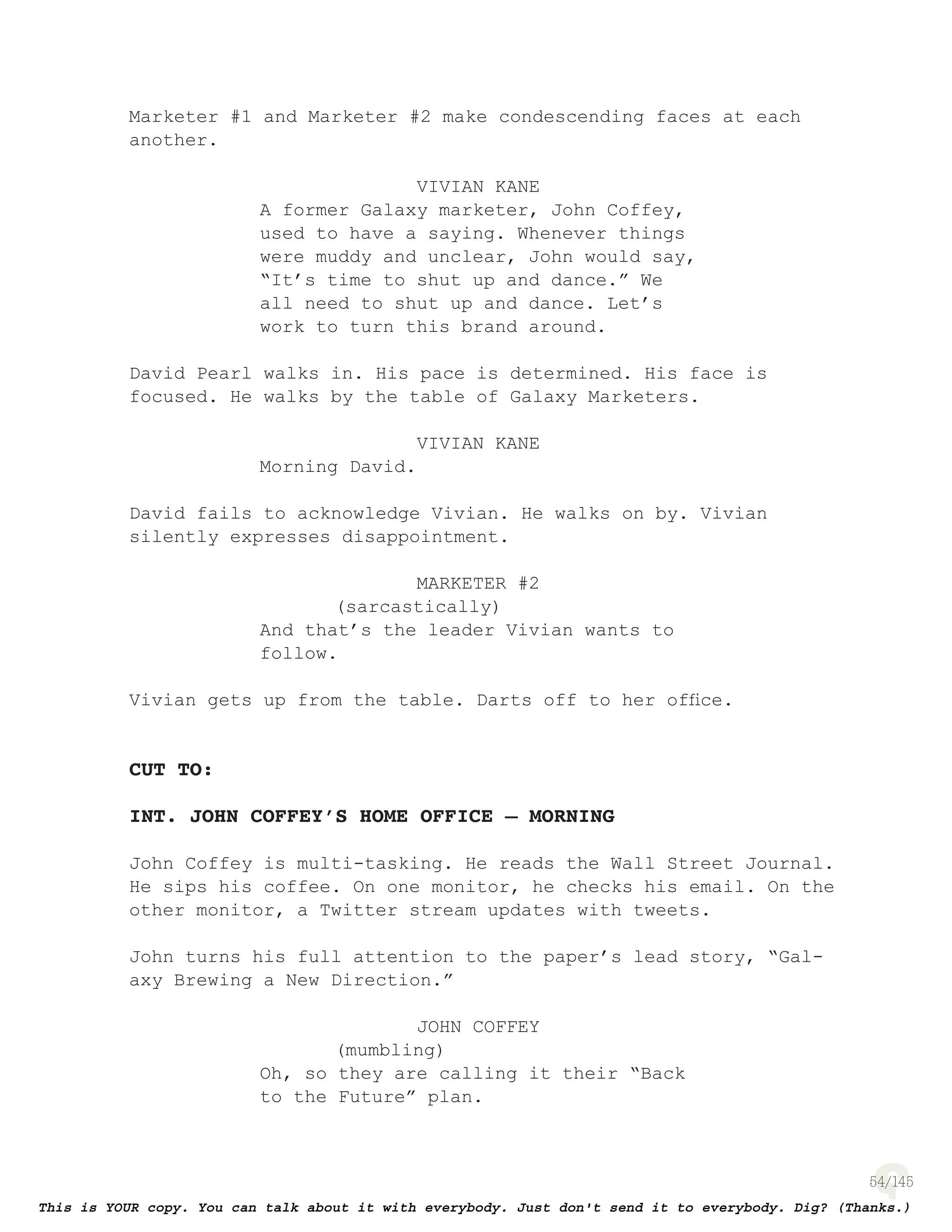 54
Marketer #1 and Marketer #2 make condescending faces at each
another.
VIVIAN KANE
A former Galaxy marketer, John Coffey,
used to have a saying. Whenever things
were muddy and unclear, John would say,
“It’s time to shut up and dance.” We
all need to shut up and dance. Let’s
work to turn this brand around.
David Pearl walks in. His pace is determined. His face is
focused. He walks by the table of Galaxy Marketers.
VIVIAN KANE
Morning David.
David fails to acknowledge Vivian. He walks on by. Vivian
silently expresses disappointment.
MARKETER #2
(sarcastically)
And that’s the leader Vivian wants to
follow.
Vivian gets up from the table. Darts off to her ofﬁce.
CUT TO:
INT. JOHN COFFEY’S HOME OFFICE – MORNING
John Coffey is multi-tasking. He reads the Wall Street Journal.
He sips his coffee. On one monitor, he checks his email. On the
other monitor, a Twitter stream updates with tweets.
John turns his full attention to the paper’s lead story, “Gal-
axy Brewing a New Direction.”
JOHN COFFEY
(mumbling)
Oh, so they are calling it their “Back
to the Future” plan.
 