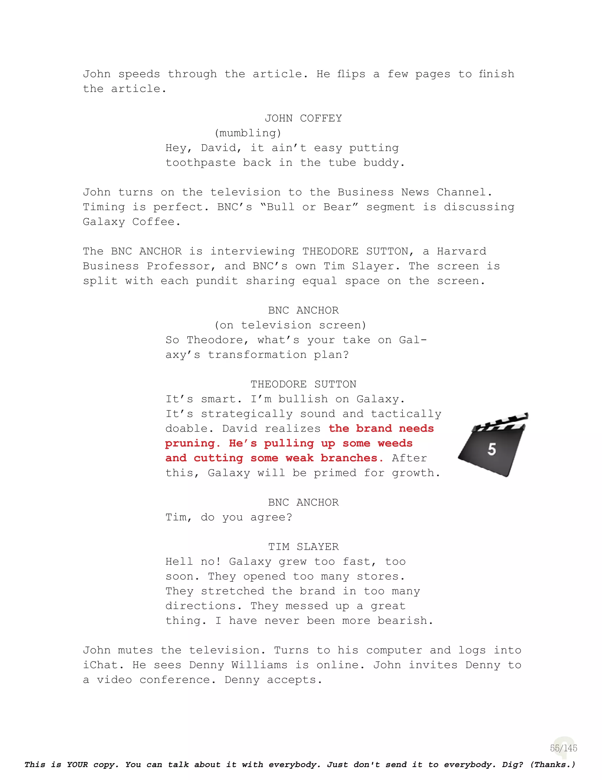 55
John speeds through the article. He ﬂips a few pages to ﬁnish
the article.
JOHN COFFEY
(mumbling)
Hey, David, it ain’t easy putting
toothpaste back in the tube buddy.
John turns on the television to the Business News Channel.
Timing is perfect. BNC’s “Bull or Bear” segment is discussing
Galaxy Coffee.
The BNC ANCHOR is interviewing THEODORE SUTTON, a Harvard
Business Professor, and BNC’s own Tim Slayer. The screen is
split with each pundit sharing equal space on the screen.
BNC ANCHOR
(on television screen)
So Theodore, what’s your take on Gal-
axy’s transformation plan?
THEODORE SUTTON
It’s smart. I’m bullish on Galaxy.
It’s strategically sound and tactically
doable. David realizes the brand needs
pruning. He’s pulling up some weeds
and cutting some weak branches. After
this, Galaxy will be primed for growth.
BNC ANCHOR
Tim, do you agree?
TIM SLAYER
Hell no! Galaxy grew too fast, too
soon. They opened too many stores.
They stretched the brand in too many
directions. They messed up a great
thing. I have never been more bearish.
John mutes the television. Turns to his computer and logs into
iChat. He sees Denny Williams is online. John invites Denny to
a video conference. Denny accepts.
page 132
 