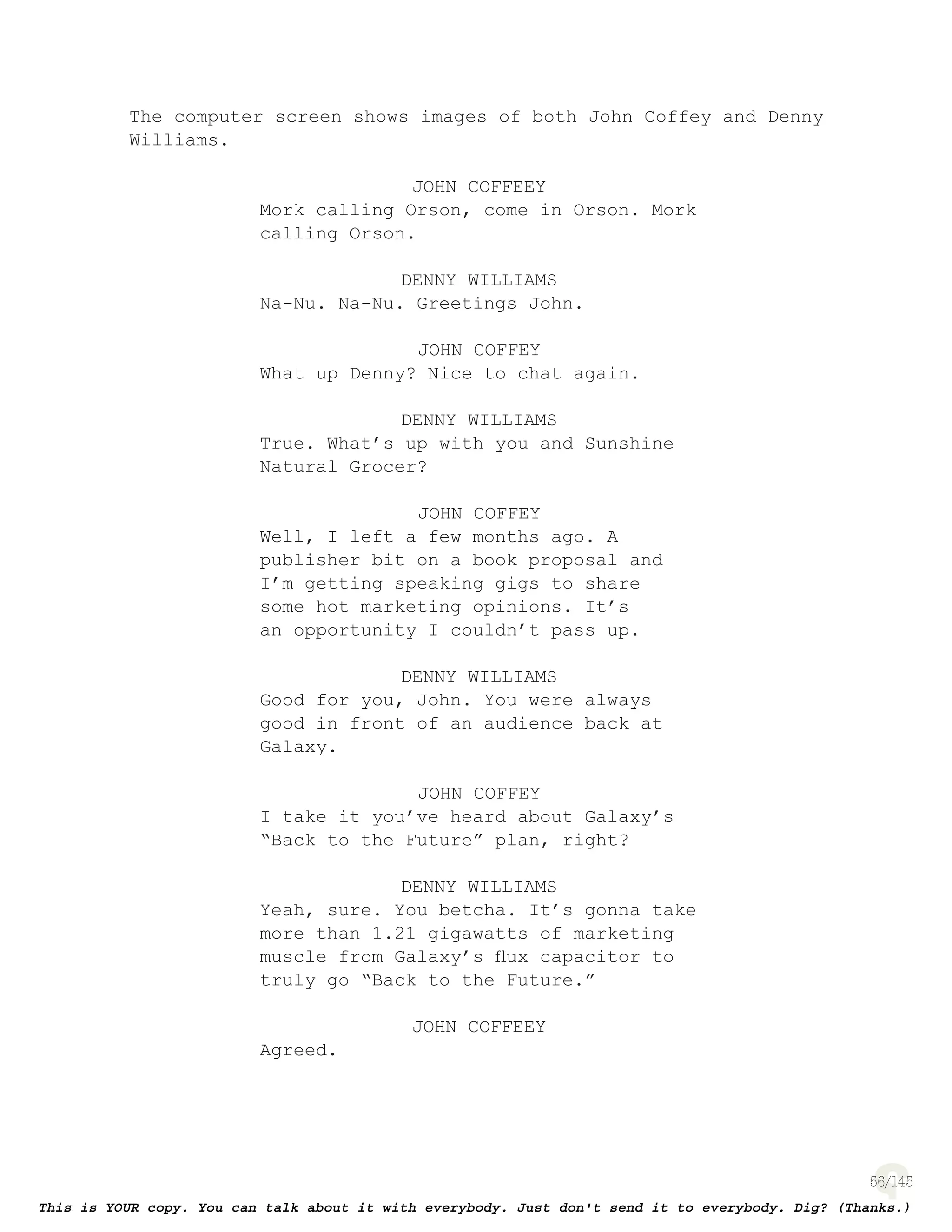 56
The computer screen shows images of both John Coffey and Denny
Williams.
JOHN COFFEEY
Mork calling Orson, come in Orson. Mork
calling Orson.
DENNY WILLIAMS
Na-Nu. Na-Nu. Greetings John.
JOHN COFFEY
What up Denny? Nice to chat again.
DENNY WILLIAMS
True. What’s up with you and Sunshine
Natural Grocer?
JOHN COFFEY
Well, I left a few months ago. A
publisher bit on a book proposal and
I’m getting speaking gigs to share
some hot marketing opinions. It’s
an opportunity I couldn’t pass up.
DENNY WILLIAMS
Good for you, John. You were always
good in front of an audience back at
Galaxy.
JOHN COFFEY
I take it you’ve heard about Galaxy’s
“Back to the Future” plan, right?
DENNY WILLIAMS
Yeah, sure. You betcha. It’s gonna take
more than 1.21 gigawatts of marketing
muscle from Galaxy’s ﬂux capacitor to
truly go “Back to the Future.”
JOHN COFFEEY
Agreed.
 