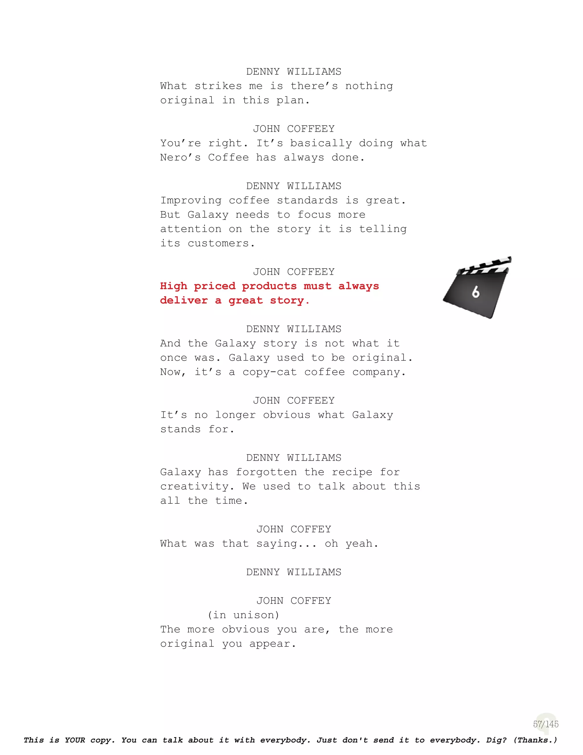57
DENNY WILLIAMS
What strikes me is there’s nothing
original in this plan.
JOHN COFFEEY
You’re right. It’s basically doing what
Nero’s Coffee has always done.
DENNY WILLIAMS
Improving coffee standards is great.
But Galaxy needs to focus more
attention on the story it is telling
its customers.
JOHN COFFEEY
High priced products must always
deliver a great story.
DENNY WILLIAMS
And the Galaxy story is not what it
once was. Galaxy used to be original.
Now, it’s a copy-cat coffee company.
JOHN COFFEEY
It’s no longer obvious what Galaxy
stands for.
DENNY WILLIAMS
Galaxy has forgotten the recipe for
creativity. We used to talk about this
all the time.
JOHN COFFEY
What was that saying... oh yeah.
DENNY WILLIAMS
JOHN COFFEY
(in unison)
The more obvious you are, the more
original you appear.
page 133
 