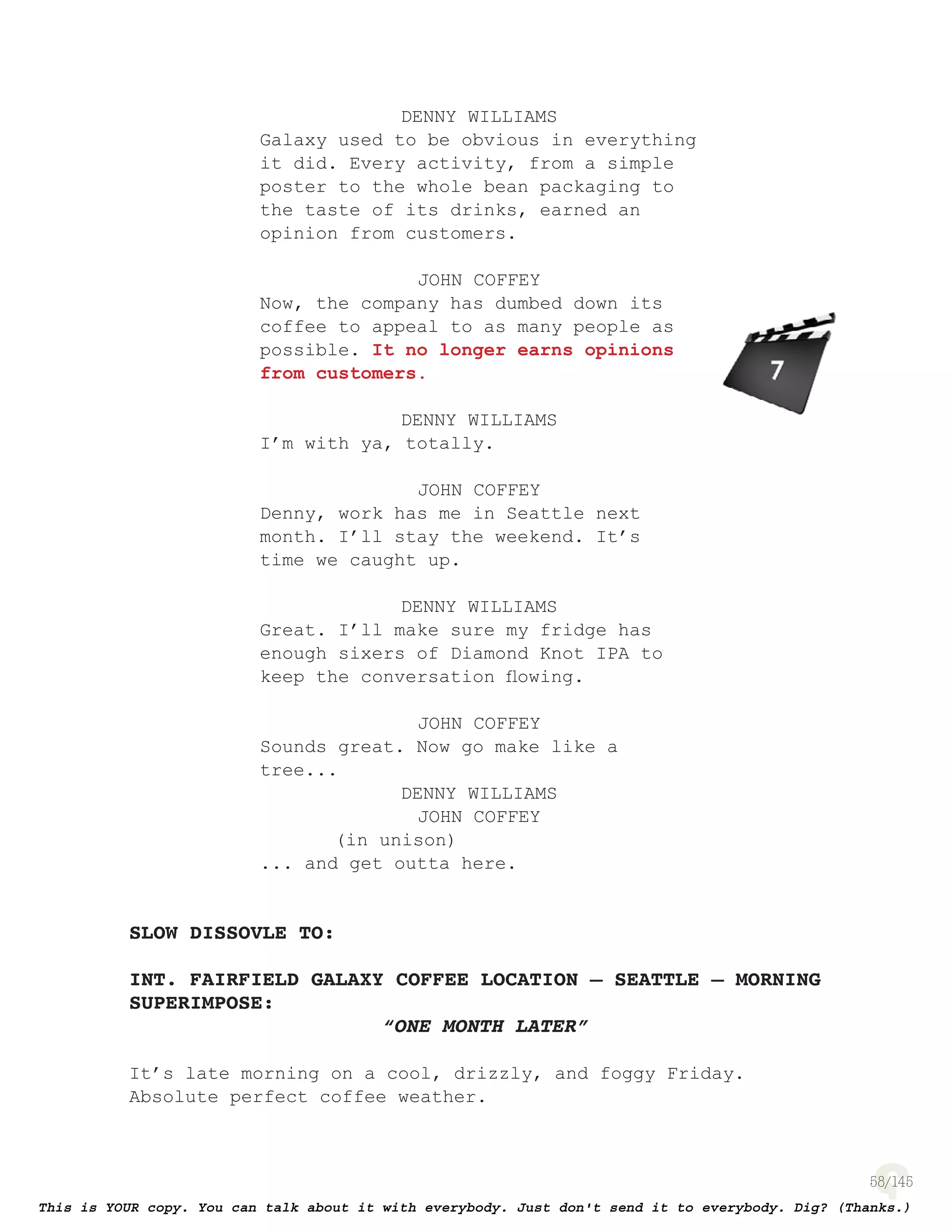 58
DENNY WILLIAMS
Galaxy used to be obvious in everything
it did. Every activity, from a simple
poster to the whole bean packaging to
the taste of its drinks, earned an
opinion from customers.
JOHN COFFEY
Now, the company has dumbed down its
coffee to appeal to as many people as
possible. It no longer earns opinions
from customers.
DENNY WILLIAMS
I’m with ya, totally.
JOHN COFFEY
Denny, work has me in Seattle next
month. I’ll stay the weekend. It’s
time we caught up.
DENNY WILLIAMS
Great. I’ll make sure my fridge has
enough sixers of Diamond Knot IPA to
keep the conversation ﬂowing.
JOHN COFFEY
Sounds great. Now go make like a
tree...
DENNY WILLIAMS
JOHN COFFEY
(in unison)
... and get outta here.
SLOW DISSOVLE TO:
INT. FAIRFIELD GALAXY COFFEE LOCATION – SEATTLE – MORNING
SUPERIMPOSE:
“ONE MONTH LATER”
It’s late morning on a cool, drizzly, and foggy Friday.
Absolute perfect coffee weather.
page 134
 