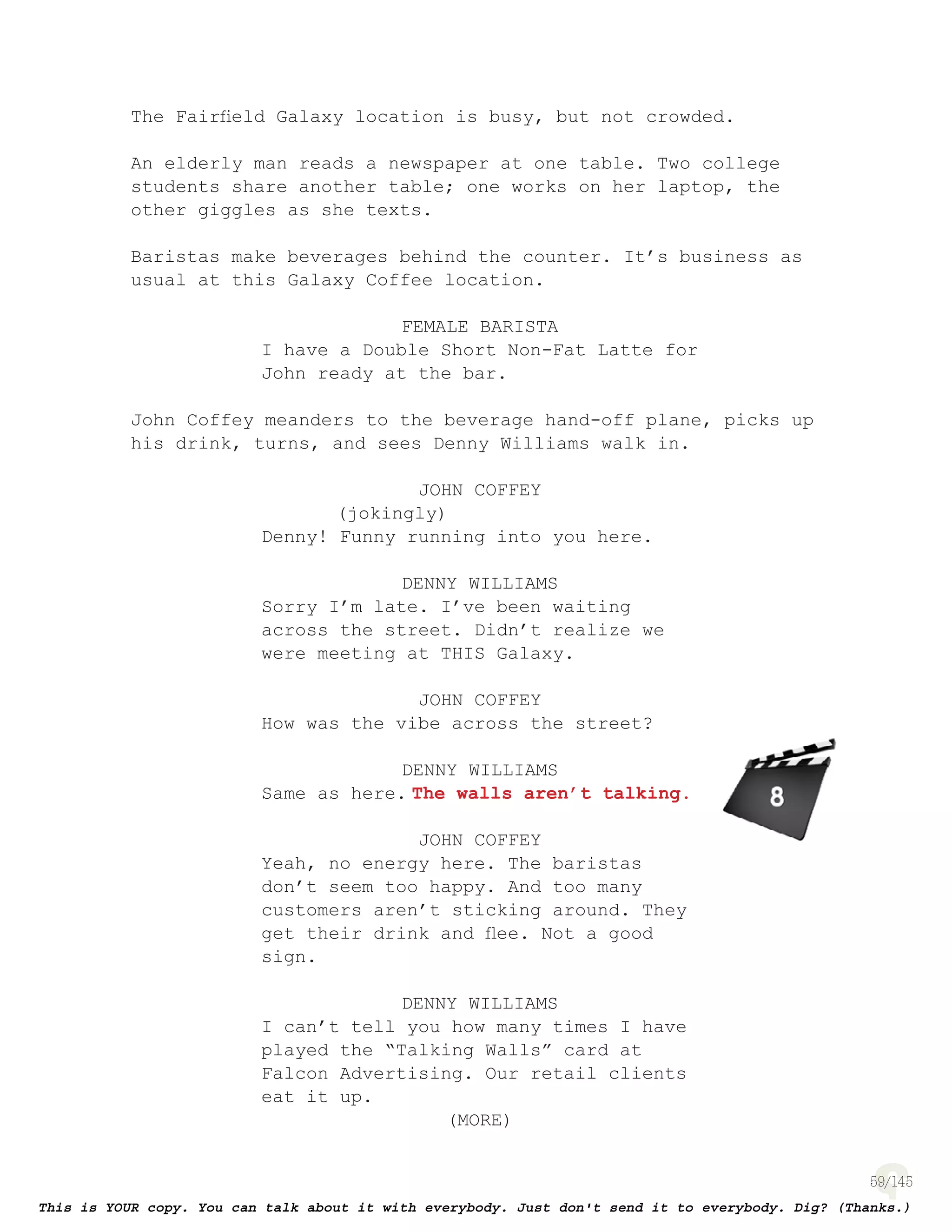 59
The Fairﬁeld Galaxy location is busy, but not crowded.
An elderly man reads a newspaper at one table. Two college
students share another table; one works on her laptop, the
other giggles as she texts.
Baristas make beverages behind the counter. It’s business as
usual at this Galaxy Coffee location.
FEMALE BARISTA
I have a Double Short Non-Fat Latte for
John ready at the bar.
John Coffey meanders to the beverage hand-off plane, picks up
his drink, turns, and sees Denny Williams walk in.
JOHN COFFEY
(jokingly)
Denny! Funny running into you here.
DENNY WILLIAMS
Sorry I’m late. I’ve been waiting
across the street. Didn’t realize we
were meeting at THIS Galaxy.
JOHN COFFEY
How was the vibe across the street?
DENNY WILLIAMS
Same as here. The walls aren’t talking.
JOHN COFFEY
Yeah, no energy here. The baristas
don’t seem too happy. And too many
customers aren’t sticking around. They
get their drink and ﬂee. Not a good
sign.
DENNY WILLIAMS
I can’t tell you how many times I have
played the “Talking Walls” card at
Falcon Advertising. Our retail clients
eat it up.
(MORE)
page 135
 