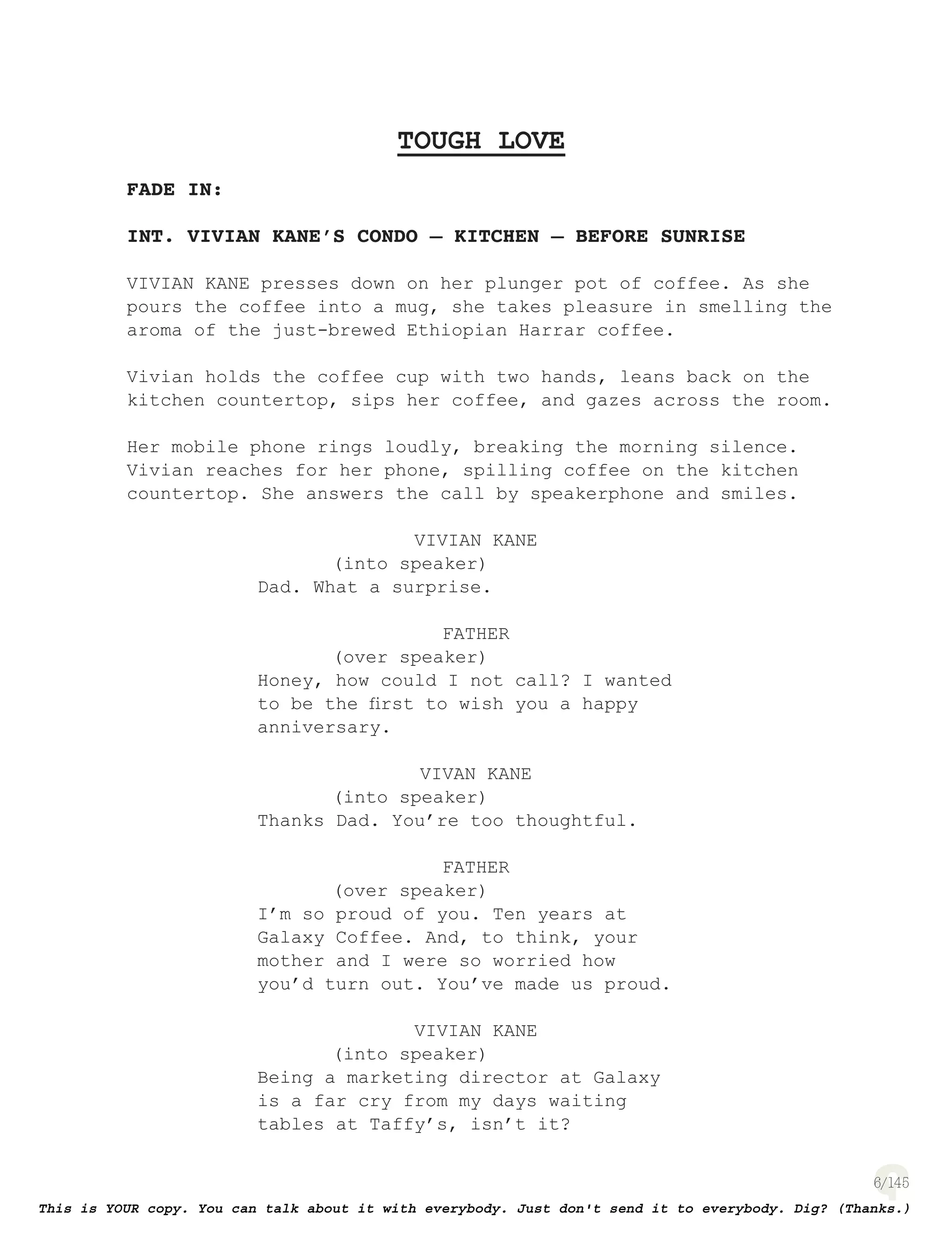 6
TOUGH LOVE
FADE IN:
INT. VIVIAN KANE’S CONDO – KITCHEN – BEFORE SUNRISE
VIVIAN KANE presses down on her plunger pot of coffee. As she
pours the coffee into a mug, she takes pleasure in smelling the
aroma of the just-brewed Ethiopian Harrar coffee.
Vivian holds the coffee cup with two hands, leans back on the
kitchen countertop, sips her coffee, and gazes across the room.
Her mobile phone rings loudly, breaking the morning silence.
Vivian reaches for her phone, spilling coffee on the kitchen
countertop. She answers the call by speakerphone and smiles.
VIVIAN KANE
(into speaker)
Dad. What a surprise.
FATHER
(over speaker)
Honey, how could I not call? I wanted
to be the ﬁrst to wish you a happy
anniversary.
VIVAN KANE
(into speaker)
Thanks Dad. You’re too thoughtful.
FATHER
(over speaker)
I’m so proud of you. Ten years at
Galaxy Coffee. And, to think, your
mother and I were so worried how
you’d turn out. You’ve made us proud.
VIVIAN KANE
(into speaker)
Being a marketing director at Galaxy
is a far cry from my days waiting
tables at Taffy’s, isn’t it?
 