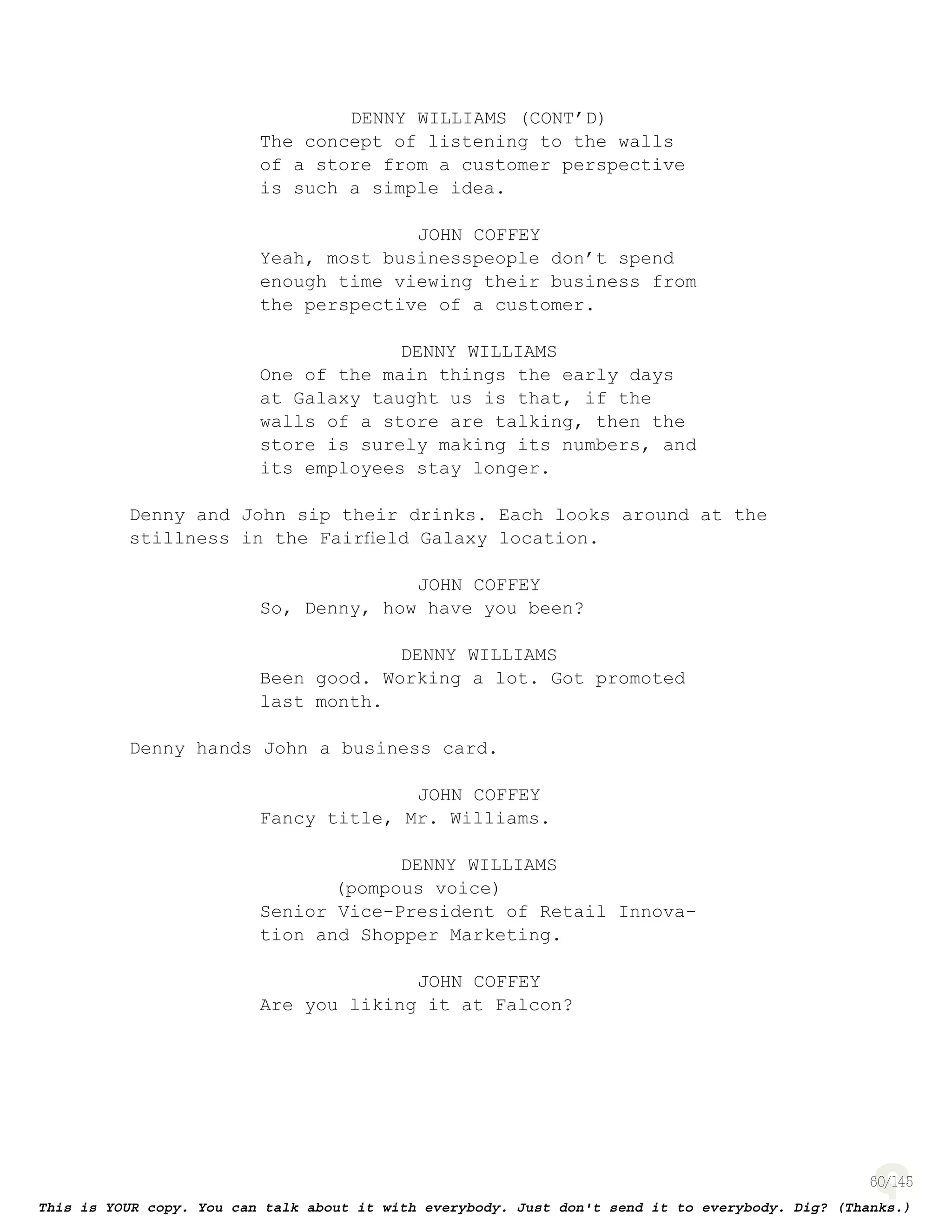 60
DENNY WILLIAMS (CONT’D)
The concept of listening to the walls
of a store from a customer perspective
is such a simple idea.
JOHN COFFEY
Yeah, most businesspeople don’t spend
enough time viewing their business from
the perspective of a customer.
DENNY WILLIAMS
One of the main things the early days
at Galaxy taught us is that, if the
walls of a store are talking, then the
store is surely making its numbers, and
its employees stay longer.
Denny and John sip their drinks. Each looks around at the
stillness in the Fairﬁeld Galaxy location.
JOHN COFFEY
So, Denny, how have you been?
DENNY WILLIAMS
Been good. Working a lot. Got promoted
last month.
Denny hands John a business card.
JOHN COFFEY
Fancy title, Mr. Williams.
DENNY WILLIAMS
(pompous voice)
Senior Vice-President of Retail Innova-
tion and Shopper Marketing.
JOHN COFFEY
Are you liking it at Falcon?
 