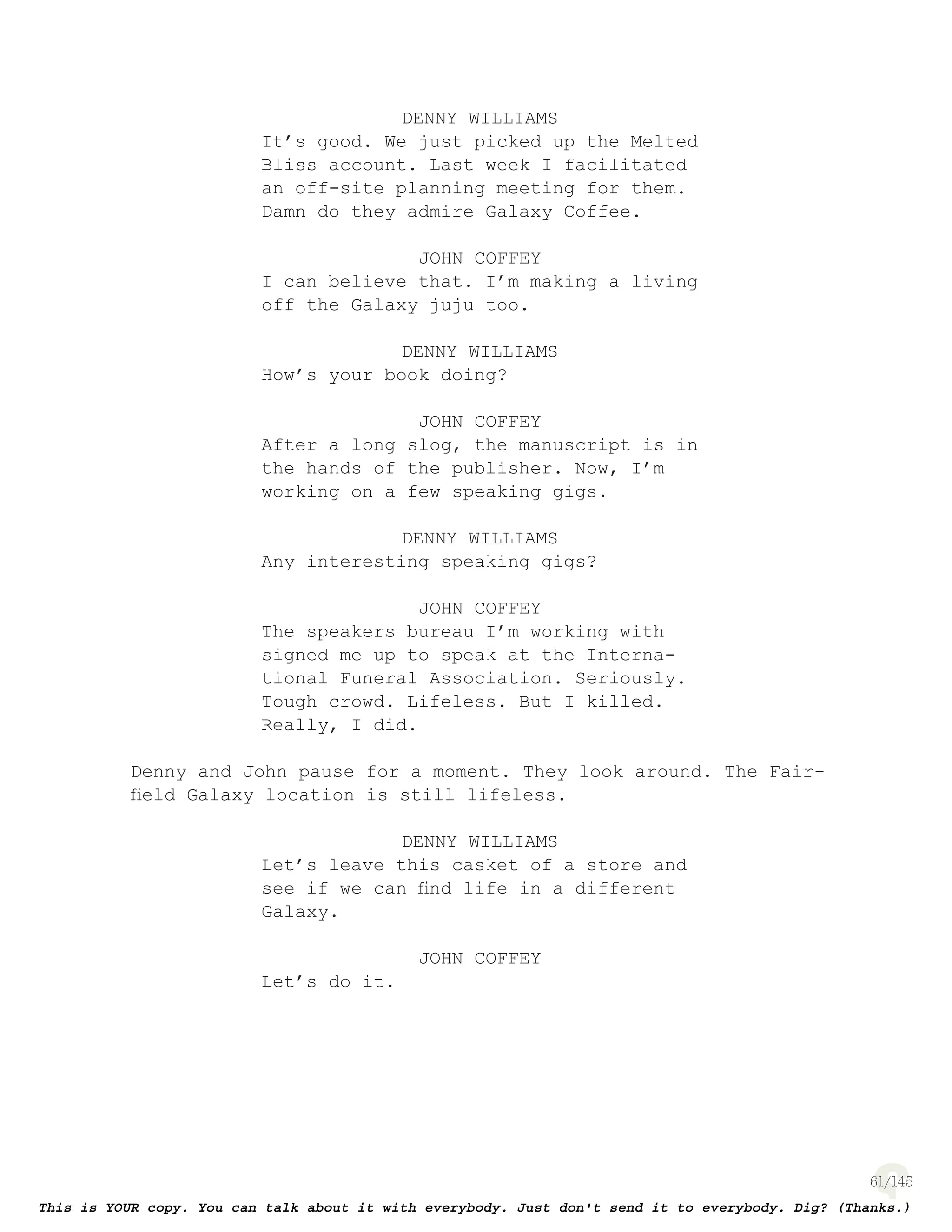 61
DENNY WILLIAMS
It’s good. We just picked up the Melted
Bliss account. Last week I facilitated
an off-site planning meeting for them.
Damn do they admire Galaxy Coffee.
JOHN COFFEY
I can believe that. I’m making a living
off the Galaxy juju too.
DENNY WILLIAMS
How’s your book doing?
JOHN COFFEY
After a long slog, the manuscript is in
the hands of the publisher. Now, I’m
working on a few speaking gigs.
DENNY WILLIAMS
Any interesting speaking gigs?
JOHN COFFEY
The speakers bureau I’m working with
signed me up to speak at the Interna-
tional Funeral Association. Seriously.
Tough crowd. Lifeless. But I killed.
Really, I did.
Denny and John pause for a moment. They look around. The Fair-
ﬁeld Galaxy location is still lifeless.
DENNY WILLIAMS
Let’s leave this casket of a store and
see if we can ﬁnd life in a different
Galaxy.
JOHN COFFEY
Let’s do it.
 