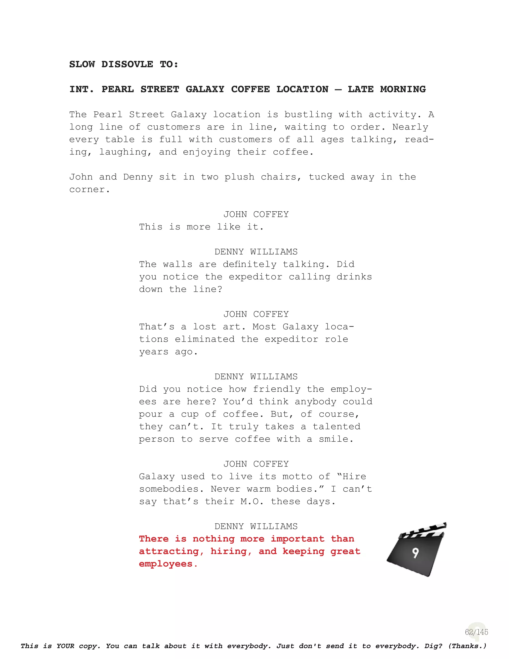 62
SLOW DISSOVLE TO:
INT. PEARL STREET GALAXY COFFEE LOCATION – LATE MORNING
The Pearl Street Galaxy location is bustling with activity. A
long line of customers are in line, waiting to order. Nearly
every table is full with customers of all ages talking, read-
ing, laughing, and enjoying their coffee.
John and Denny sit in two plush chairs, tucked away in the
corner.
JOHN COFFEY
This is more like it.
DENNY WILLIAMS
The walls are deﬁnitely talking. Did
you notice the expeditor calling drinks
down the line?
JOHN COFFEY
That’s a lost art. Most Galaxy loca-
tions eliminated the expeditor role
years ago.
DENNY WILLIAMS
Did you notice how friendly the employ-
ees are here? You’d think anybody could
pour a cup of coffee. But, of course,
they can’t. It truly takes a talented
person to serve coffee with a smile.
JOHN COFFEY
Galaxy used to live its motto of “Hire
somebodies. Never warm bodies.” I can’t
say that’s their M.O. these days.
DENNY WILLIAMS
There is nothing more important than
attracting, hiring, and keeping great
employees.
page 136
 