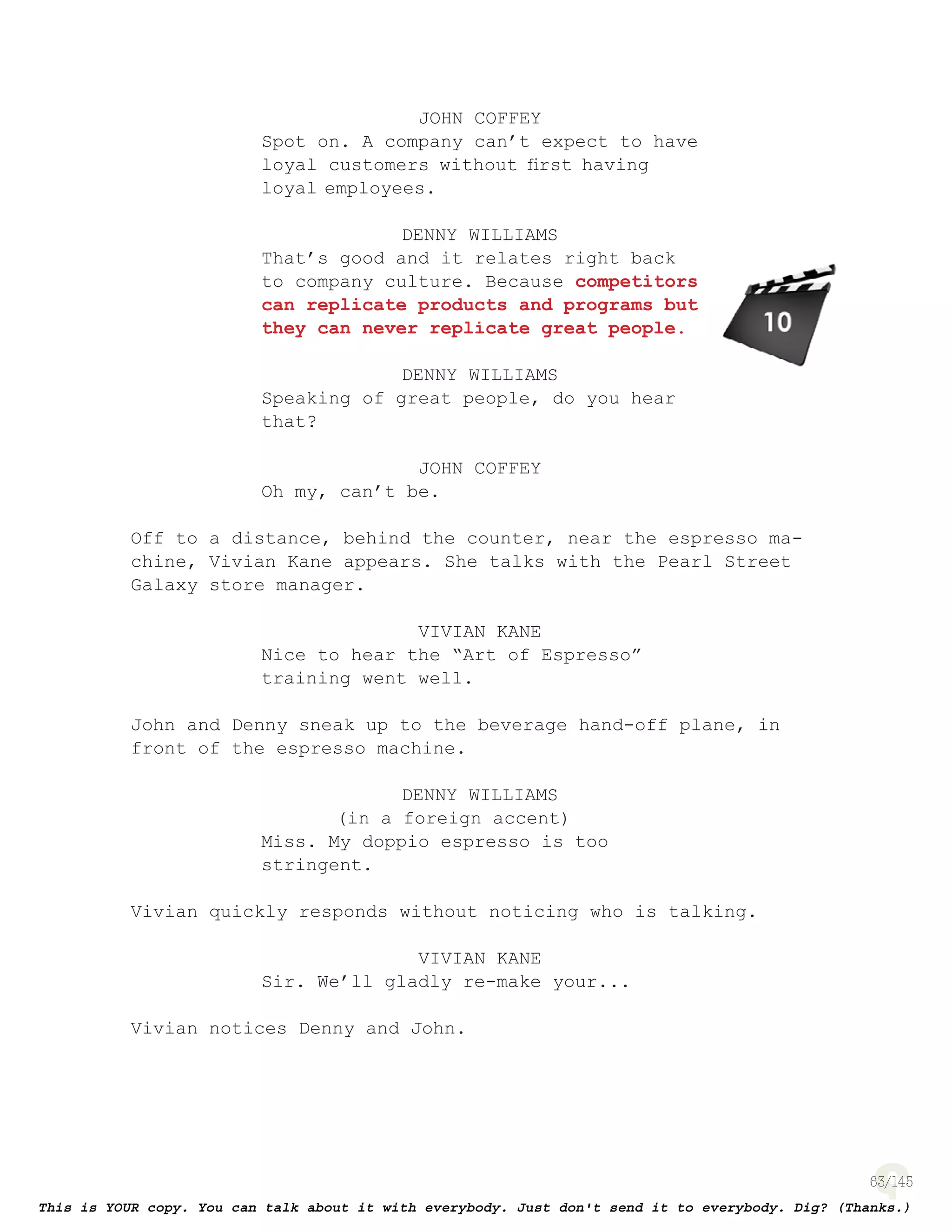 63
JOHN COFFEY
Spot on. A company can’t expect to have
loyal customers without ﬁrst having
loyal employees.
DENNY WILLIAMS
That’s good and it relates right back
to company culture. Because competitors
can replicate products and programs but
they can never replicate great people.
DENNY WILLIAMS
Speaking of great people, do you hear
that?
JOHN COFFEY
Oh my, can’t be.
Off to a distance, behind the counter, near the espresso ma-
chine, Vivian Kane appears. She talks with the Pearl Street
Galaxy store manager.
VIVIAN KANE
Nice to hear the “Art of Espresso”
training went well.
John and Denny sneak up to the beverage hand-off plane, in
front of the espresso machine.
DENNY WILLIAMS
(in a foreign accent)
Miss. My doppio espresso is too
stringent.
Vivian quickly responds without noticing who is talking.
VIVIAN KANE
Sir. We’ll gladly re-make your...
Vivian notices Denny and John.
page 137
 