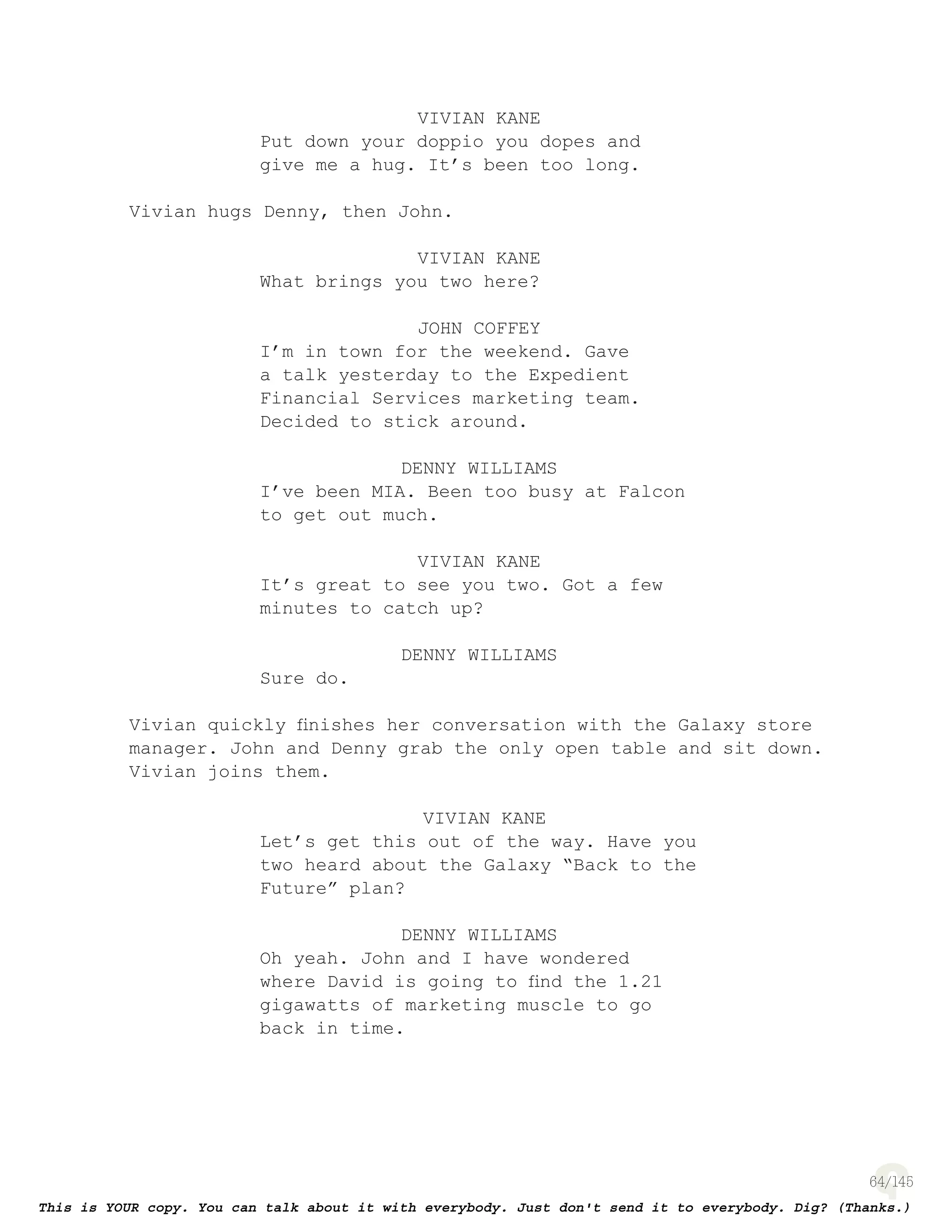 64
VIVIAN KANE
Put down your doppio you dopes and
give me a hug. It’s been too long.
Vivian hugs Denny, then John.
VIVIAN KANE
What brings you two here?
JOHN COFFEY
I’m in town for the weekend. Gave
a talk yesterday to the Expedient
Financial Services marketing team.
Decided to stick around.
DENNY WILLIAMS
I’ve been MIA. Been too busy at Falcon
to get out much.
VIVIAN KANE
It’s great to see you two. Got a few
minutes to catch up?
DENNY WILLIAMS
Sure do.
Vivian quickly ﬁnishes her conversation with the Galaxy store
manager. John and Denny grab the only open table and sit down.
Vivian joins them.
VIVIAN KANE
Let’s get this out of the way. Have you
two heard about the Galaxy “Back to the
Future” plan?
DENNY WILLIAMS
Oh yeah. John and I have wondered
where David is going to ﬁnd the 1.21
gigawatts of marketing muscle to go
back in time.
 