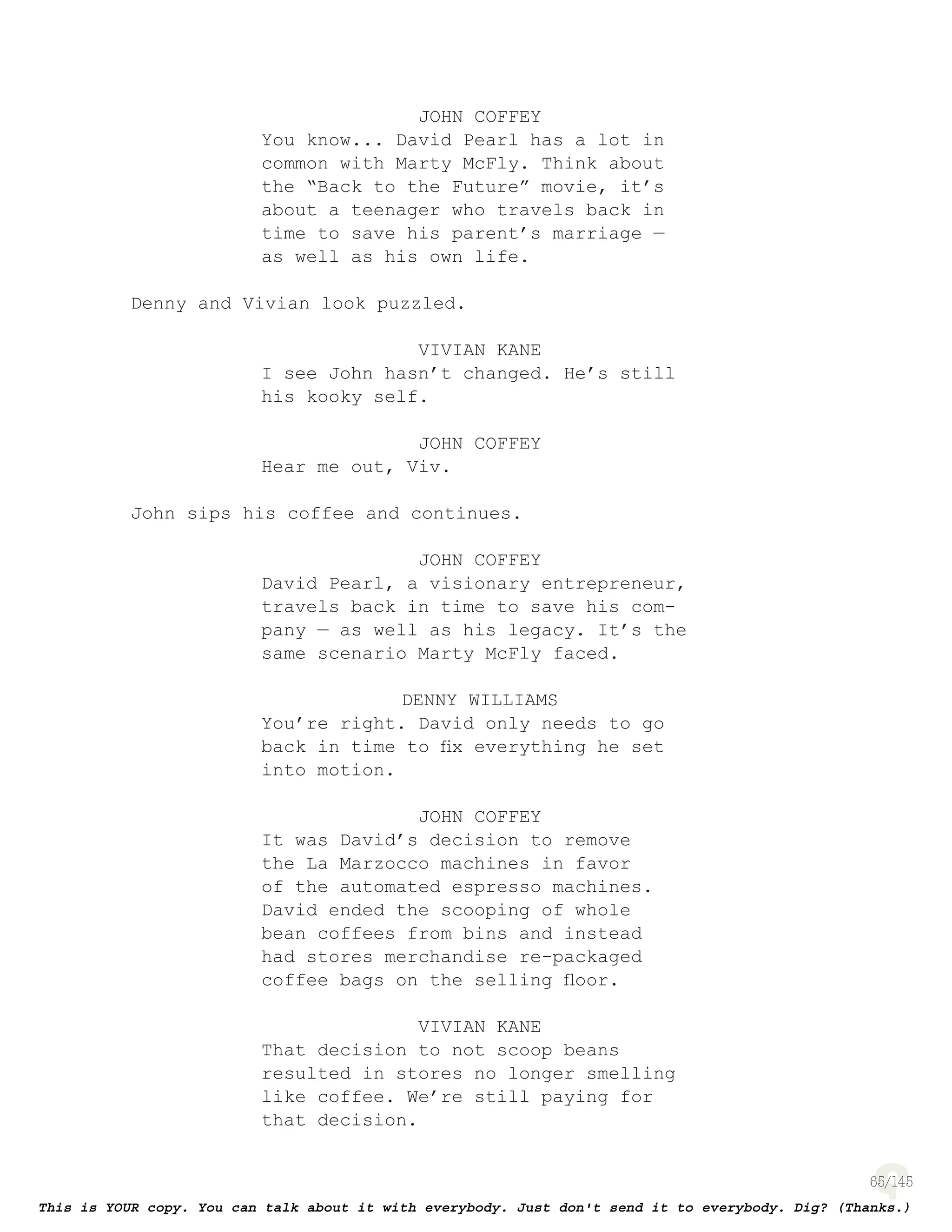 65
JOHN COFFEY
You know... David Pearl has a lot in
common with Marty McFly. Think about
the “Back to the Future” movie, it’s
about a teenager who travels back in
time to save his parent’s marriage —
as well as his own life.
Denny and Vivian look puzzled.
VIVIAN KANE
I see John hasn’t changed. He’s still
his kooky self.
JOHN COFFEY
Hear me out, Viv.
John sips his coffee and continues.
JOHN COFFEY
David Pearl, a visionary entrepreneur,
travels back in time to save his com-
pany — as well as his legacy. It’s the
same scenario Marty McFly faced.
DENNY WILLIAMS
You’re right. David only needs to go
back in time to ﬁx everything he set
into motion.
JOHN COFFEY
It was David’s decision to remove
the La Marzocco machines in favor
of the automated espresso machines.
David ended the scooping of whole
bean coffees from bins and instead
had stores merchandise re-packaged
coffee bags on the selling ﬂoor.
VIVIAN KANE
That decision to not scoop beans
resulted in stores no longer smelling
like coffee. We’re still paying for
that decision.
 