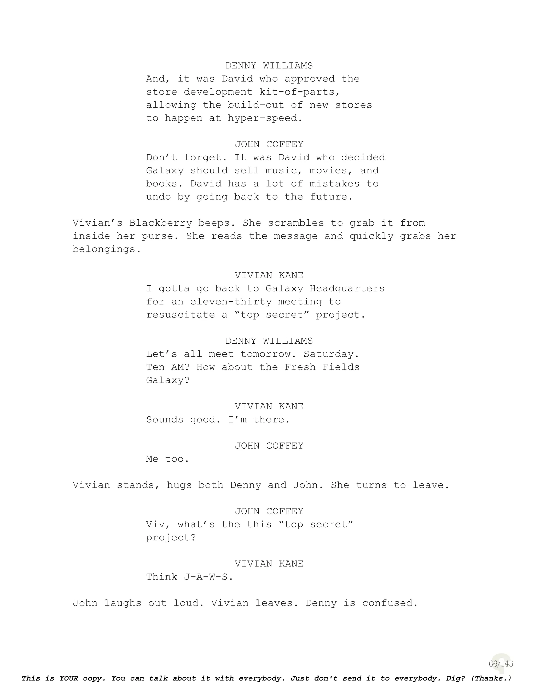 66
DENNY WILLIAMS
And, it was David who approved the
store development kit-of-parts,
allowing the build-out of new stores
to happen at hyper-speed.
JOHN COFFEY
Don’t forget. It was David who decided
Galaxy should sell music, movies, and
books. David has a lot of mistakes to
undo by going back to the future.
Vivian’s Blackberry beeps. She scrambles to grab it from
inside her purse. She reads the message and quickly grabs her
belongings.
VIVIAN KANE
I gotta go back to Galaxy Headquarters
for an eleven-thirty meeting to
resuscitate a “top secret” project.
DENNY WILLIAMS
Let’s all meet tomorrow. Saturday.
Ten AM? How about the Fresh Fields
Galaxy?
VIVIAN KANE
Sounds good. I’m there.
JOHN COFFEY
Me too.
Vivian stands, hugs both Denny and John. She turns to leave.
JOHN COFFEY
Viv, what’s the this “top secret”
project?
VIVIAN KANE
Think J-A-W-S.
John laughs out loud. Vivian leaves. Denny is confused.
 
