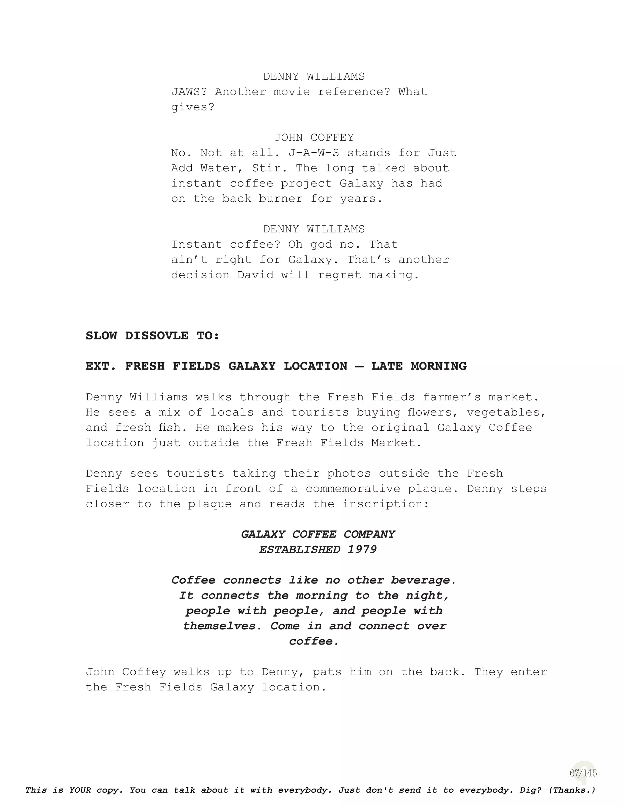 67
DENNY WILLIAMS
JAWS? Another movie reference? What
gives?
JOHN COFFEY
No. Not at all. J-A-W-S stands for Just
Add Water, Stir. The long talked about
instant coffee project Galaxy has had
on the back burner for years.
DENNY WILLIAMS
Instant coffee? Oh god no. That
ain’t right for Galaxy. That’s another
decision David will regret making.
SLOW DISSOVLE TO:
EXT. FRESH FIELDS GALAXY LOCATION – LATE MORNING
Denny Williams walks through the Fresh Fields farmer’s market.
He sees a mix of locals and tourists buying ﬂowers, vegetables,
and fresh ﬁsh. He makes his way to the original Galaxy Coffee
location just outside the Fresh Fields Market.
Denny sees tourists taking their photos outside the Fresh
Fields location in front of a commemorative plaque. Denny steps
closer to the plaque and reads the inscription:
GALAXY COFFEE COMPANY
ESTABLISHED 1979
Coffee connects like no other beverage.
It connects the morning to the night,
people with people, and people with
themselves. Come in and connect over
coffee.
John Coffey walks up to Denny, pats him on the back. They enter
the Fresh Fields Galaxy location.
 