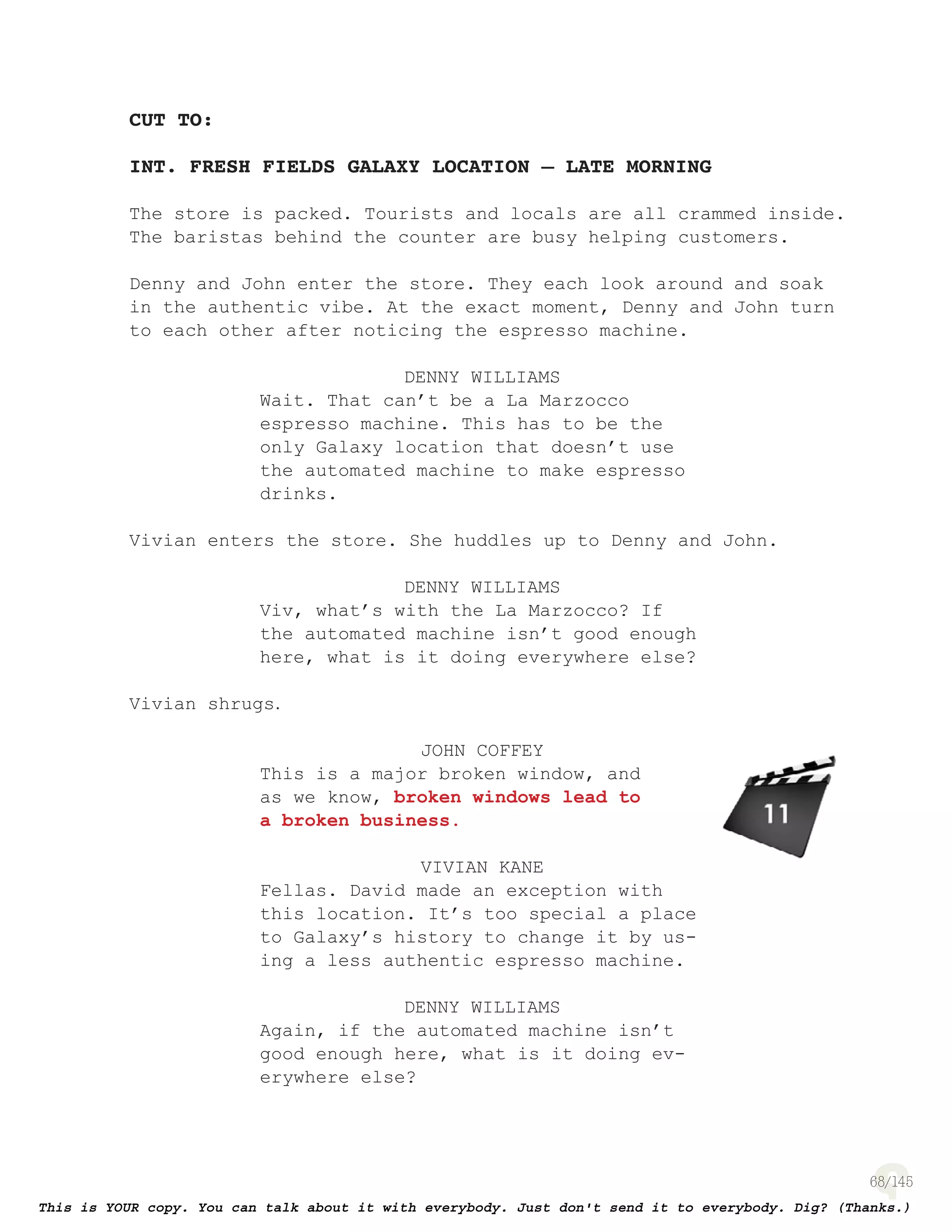 68
CUT TO:
INT. FRESH FIELDS GALAXY LOCATION – LATE MORNING
The store is packed. Tourists and locals are all crammed inside.
The baristas behind the counter are busy helping customers.
Denny and John enter the store. They each look around and soak
in the authentic vibe. At the exact moment, Denny and John turn
to each other after noticing the espresso machine.
DENNY WILLIAMS
Wait. That can’t be a La Marzocco
espresso machine. This has to be the
only Galaxy location that doesn’t use
the automated machine to make espresso
drinks.
Vivian enters the store. She huddles up to Denny and John.
DENNY WILLIAMS
Viv, what’s with the La Marzocco? If
the automated machine isn’t good enough
here, what is it doing everywhere else?
Vivian shrugs.
JOHN COFFEY
This is a major broken window, and
as we know, broken windows lead to
a broken business.
VIVIAN KANE
Fellas. David made an exception with
this location. It’s too special a place
to Galaxy’s history to change it by us-
ing a less authentic espresso machine.
DENNY WILLIAMS
Again, if the automated machine isn’t
good enough here, what is it doing ev-
erywhere else?
page 138
 