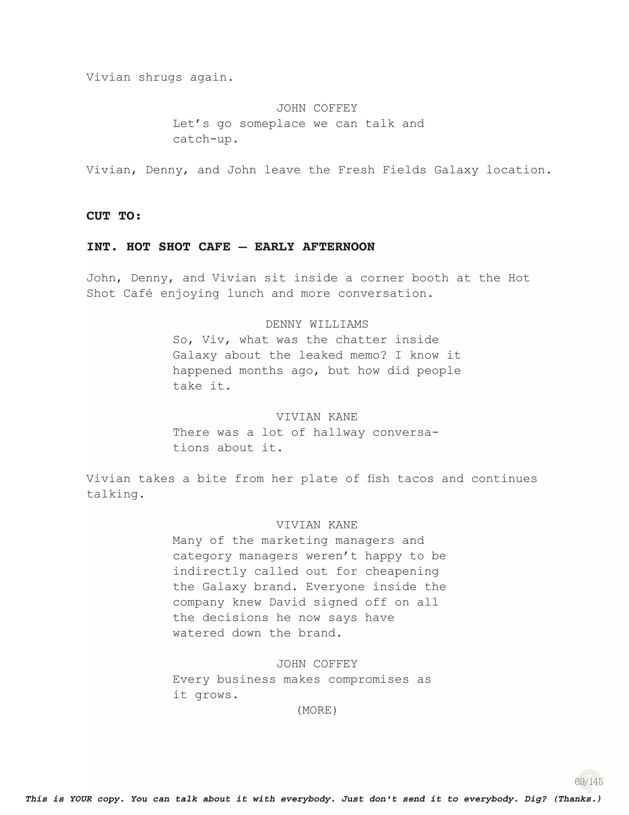 69
Vivian shrugs again.
JOHN COFFEY
Let’s go someplace we can talk and
catch-up.
Vivian, Denny, and John leave the Fresh Fields Galaxy location.
CUT TO:
INT. HOT SHOT CAFE – EARLY AFTERNOON
John, Denny, and Vivian sit inside a corner booth at the Hot
Shot Café enjoying lunch and more conversation.
DENNY WILLIAMS
So, Viv, what was the chatter inside
Galaxy about the leaked memo? I know it
happened months ago, but how did people
take it.
VIVIAN KANE
There was a lot of hallway conversa-
tions about it.
Vivian takes a bite from her plate of ﬁsh tacos and continues
talking.
VIVIAN KANE
Many of the marketing managers and
category managers weren’t happy to be
indirectly called out for cheapening
the Galaxy brand. Everyone inside the
company knew David signed off on all
the decisions he now says have
watered down the brand.
JOHN COFFEY
Every business makes compromises as
it grows.
(MORE)
 
