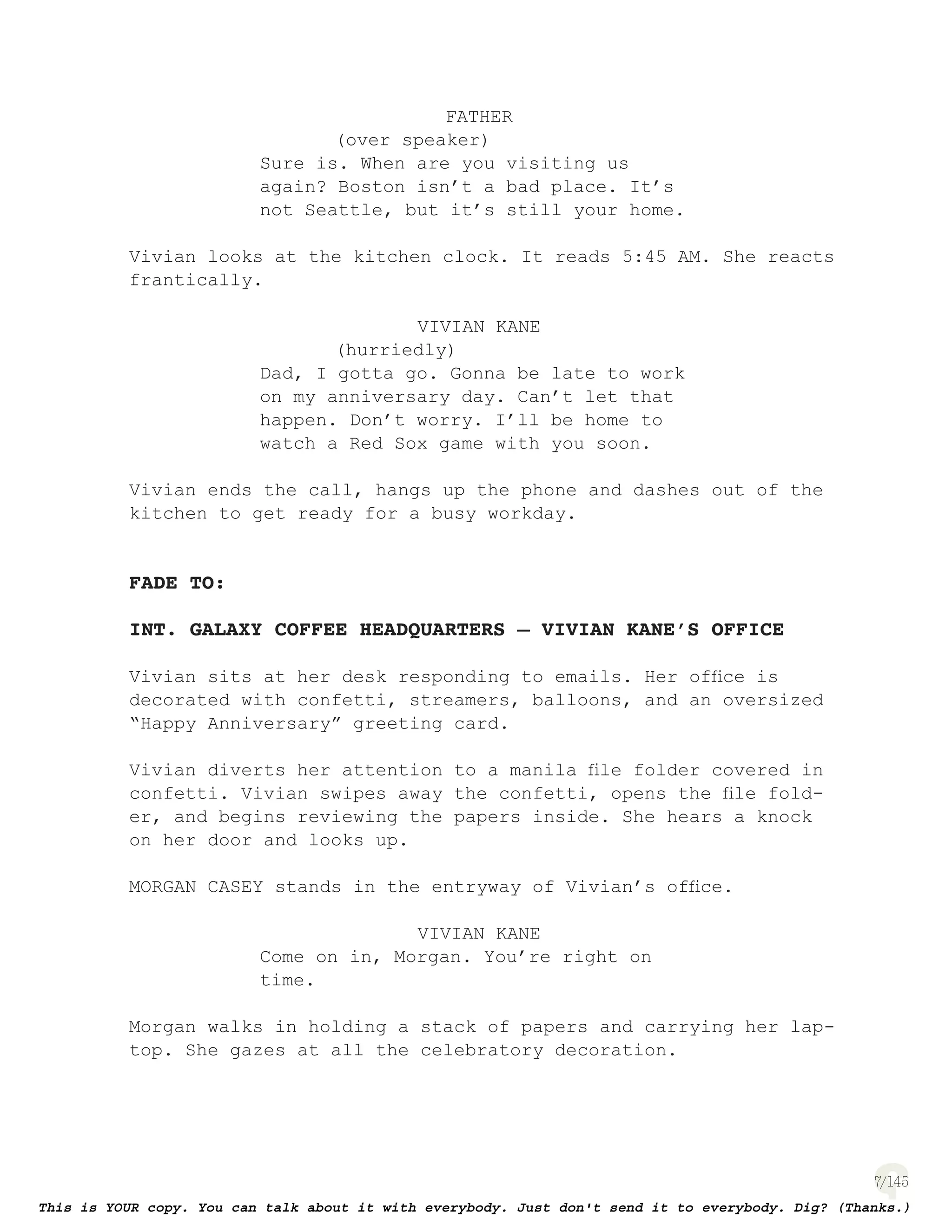 7
FATHER
(over speaker)
Sure is. When are you visiting us
again? Boston isn’t a bad place. It’s
not Seattle, but it’s still your home.
Vivian looks at the kitchen clock. It reads 5:45 AM. She reacts
frantically.
VIVIAN KANE
(hurriedly)
Dad, I gotta go. Gonna be late to work
on my anniversary day. Can’t let that
happen. Don’t worry. I’ll be home to
watch a Red Sox game with you soon.
Vivian ends the call, hangs up the phone and dashes out of the
kitchen to get ready for a busy workday.
FADE TO:
INT. GALAXY COFFEE HEADQUARTERS – VIVIAN KANE’S OFFICE
Vivian sits at her desk responding to emails. Her ofﬁce is
decorated with confetti, streamers, balloons, and an oversized
“Happy Anniversary” greeting card.
Vivian diverts her attention to a manila ﬁle folder covered in
confetti. Vivian swipes away the confetti, opens the ﬁle fold-
er, and begins reviewing the papers inside. She hears a knock
on her door and looks up.
MORGAN CASEY stands in the entryway of Vivian’s ofﬁce.
VIVIAN KANE
Come on in, Morgan. You’re right on
time.
Morgan walks in holding a stack of papers and carrying her lap-
top. She gazes at all the celebratory decoration.
 