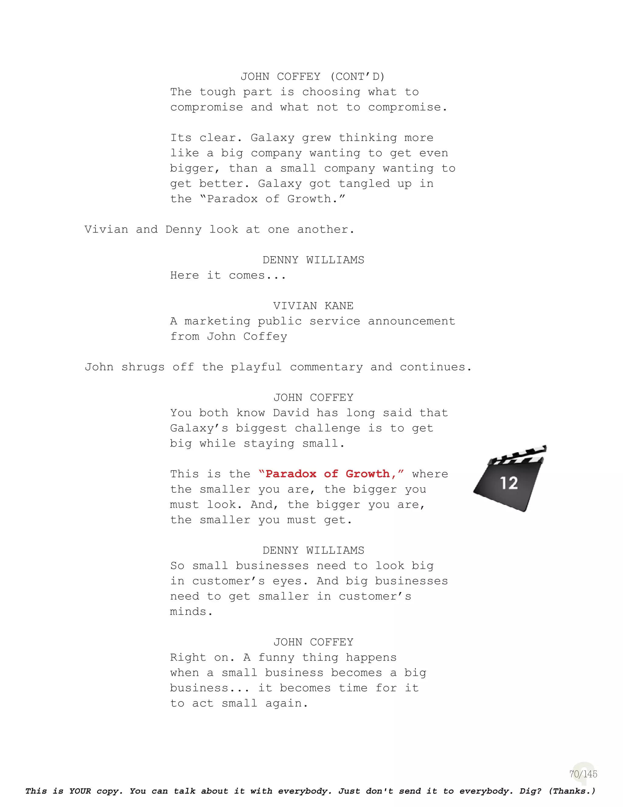 70
JOHN COFFEY (CONT’D)
The tough part is choosing what to
compromise and what not to compromise.
Its clear. Galaxy grew thinking more
like a big company wanting to get even
bigger, than a small company wanting to
get better. Galaxy got tangled up in
the “Paradox of Growth.”
Vivian and Denny look at one another.
DENNY WILLIAMS
Here it comes...
VIVIAN KANE
A marketing public service announcement
from John Coffey
John shrugs off the playful commentary and continues.
JOHN COFFEY
You both know David has long said that
Galaxy’s biggest challenge is to get
big while staying small.
This is the “Paradox of Growth,” where
the smaller you are, the bigger you
must look. And, the bigger you are,
the smaller you must get.
DENNY WILLIAMS
So small businesses need to look big
in customer’s eyes. And big businesses
need to get smaller in customer’s
minds.
JOHN COFFEY
Right on. A funny thing happens
when a small business becomes a big
business... it becomes time for it
to act small again.
page 139
 