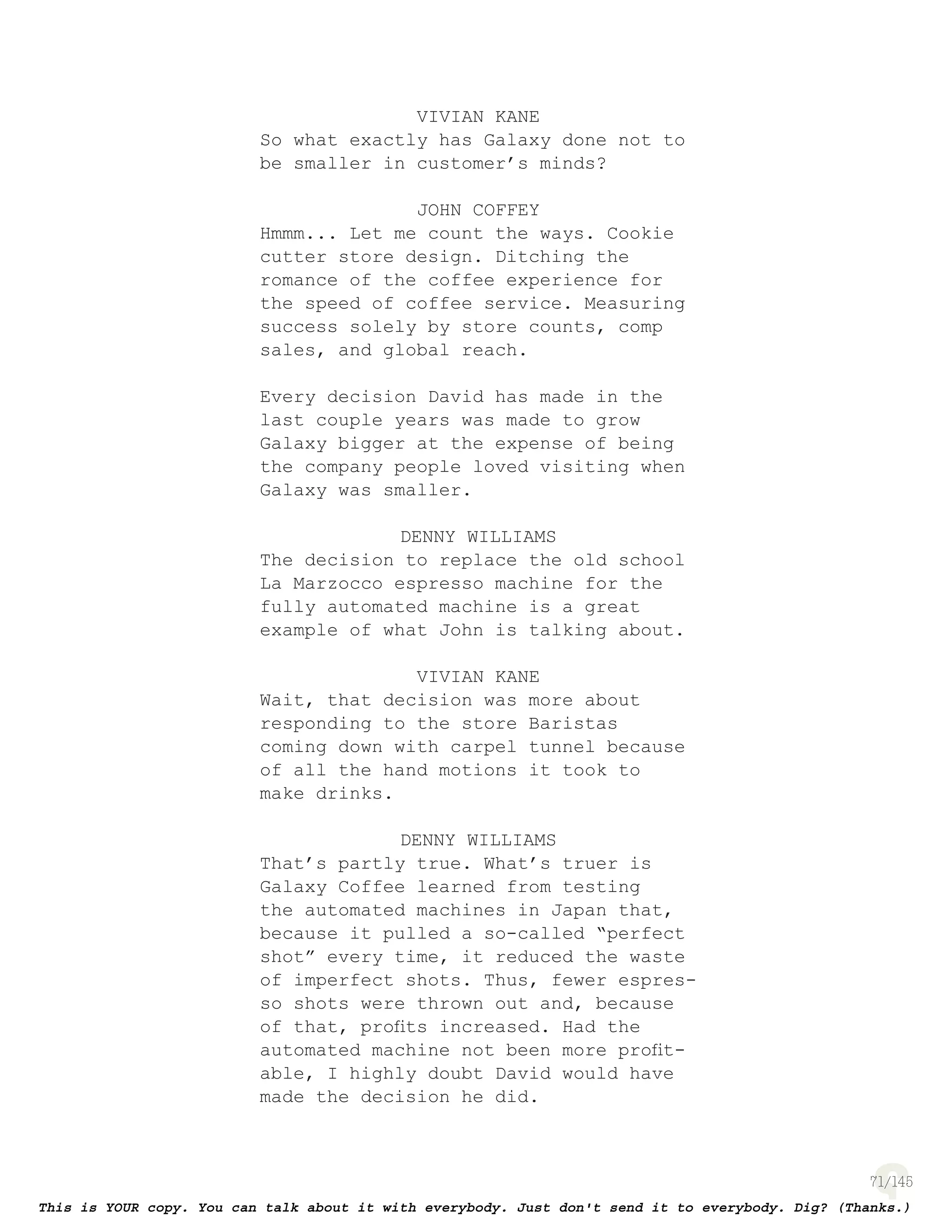 71
VIVIAN KANE
So what exactly has Galaxy done not to
be smaller in customer’s minds?
JOHN COFFEY
Hmmm... Let me count the ways. Cookie
cutter store design. Ditching the
romance of the coffee experience for
the speed of coffee service. Measuring
success solely by store counts, comp
sales, and global reach.
Every decision David has made in the
last couple years was made to grow
Galaxy bigger at the expense of being
the company people loved visiting when
Galaxy was smaller.
DENNY WILLIAMS
The decision to replace the old school
La Marzocco espresso machine for the
fully automated machine is a great
example of what John is talking about.
VIVIAN KANE
Wait, that decision was more about
responding to the store Baristas
coming down with carpel tunnel because
of all the hand motions it took to
make drinks.
DENNY WILLIAMS
That’s partly true. What’s truer is
Galaxy Coffee learned from testing
the automated machines in Japan that,
because it pulled a so-called “perfect
shot” every time, it reduced the waste
of imperfect shots. Thus, fewer espres-
so shots were thrown out and, because
of that, proﬁts increased. Had the
automated machine not been more proﬁt-
able, I highly doubt David would have
made the decision he did.
 