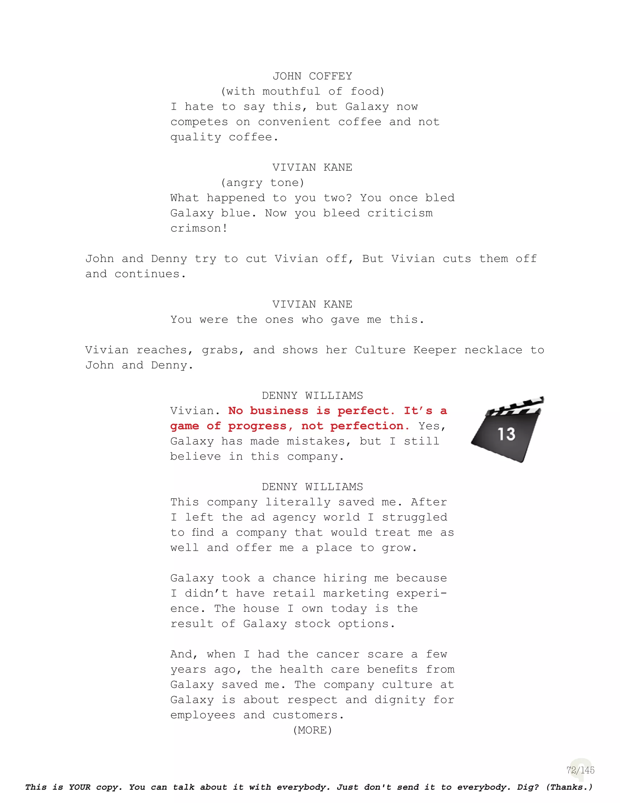 72
JOHN COFFEY
(with mouthful of food)
I hate to say this, but Galaxy now
competes on convenient coffee and not
quality coffee.
VIVIAN KANE
(angry tone)
What happened to you two? You once bled
Galaxy blue. Now you bleed criticism
crimson!
John and Denny try to cut Vivian off, But Vivian cuts them off
and continues.
VIVIAN KANE
You were the ones who gave me this.
Vivian reaches, grabs, and shows her Culture Keeper necklace to
John and Denny.
DENNY WILLIAMS
Vivian. No business is perfect. It’s a
game of progress, not perfection. Yes,
Galaxy has made mistakes, but I still
believe in this company.
DENNY WILLIAMS
This company literally saved me. After
I left the ad agency world I struggled
to ﬁnd a company that would treat me as
well and offer me a place to grow.
Galaxy took a chance hiring me because
I didn’t have retail marketing experi-
ence. The house I own today is the
result of Galaxy stock options.
And, when I had the cancer scare a few
years ago, the health care beneﬁts from
Galaxy saved me. The company culture at
Galaxy is about respect and dignity for
employees and customers.
(MORE)
page 140
 