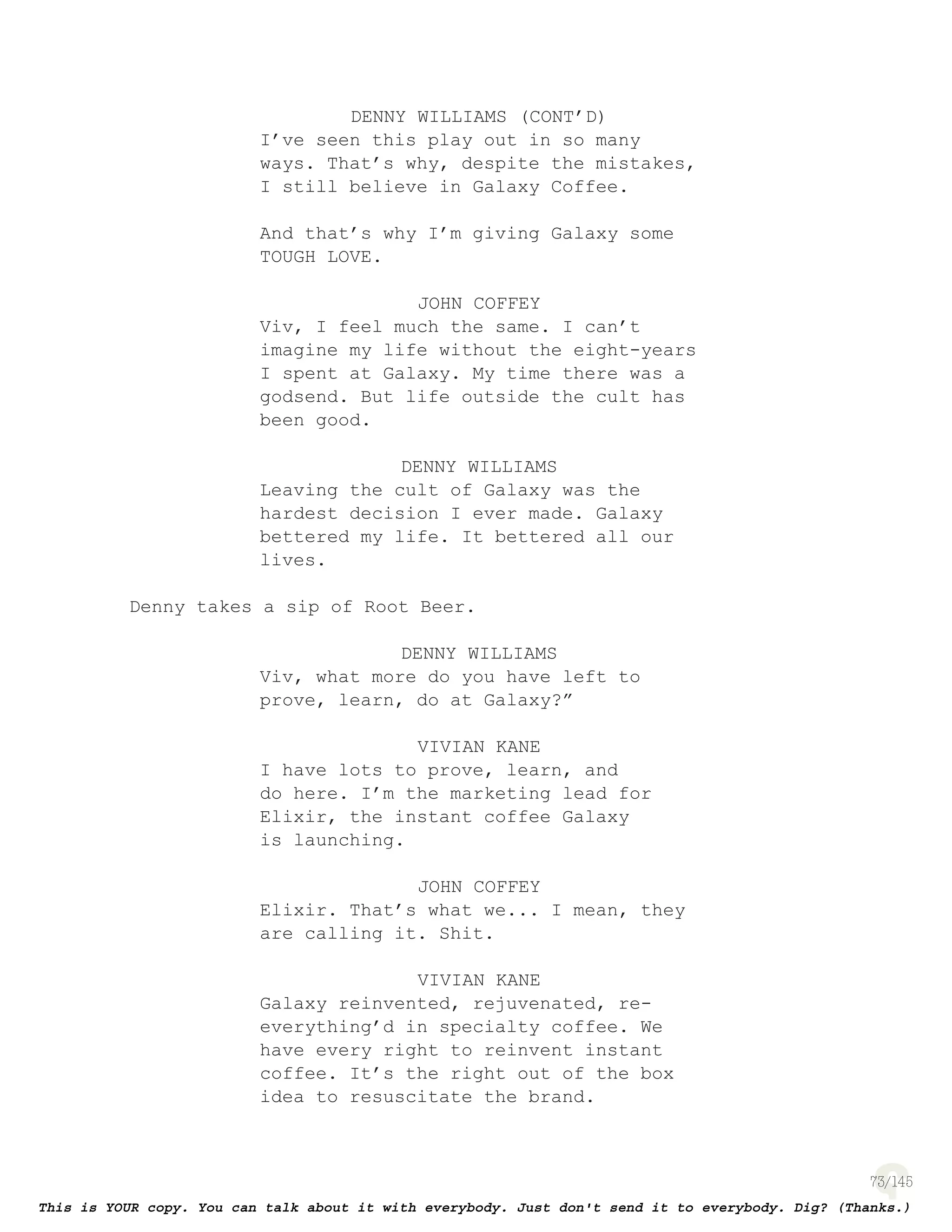 73
DENNY WILLIAMS (CONT’D)
I’ve seen this play out in so many
ways. That’s why, despite the mistakes,
I still believe in Galaxy Coffee.
And that’s why I’m giving Galaxy some
TOUGH LOVE.
JOHN COFFEY
Viv, I feel much the same. I can’t
imagine my life without the eight-years
I spent at Galaxy. My time there was a
godsend. But life outside the cult has
been good.
DENNY WILLIAMS
Leaving the cult of Galaxy was the
hardest decision I ever made. Galaxy
bettered my life. It bettered all our
lives.
Denny takes a sip of Root Beer.
DENNY WILLIAMS
Viv, what more do you have left to
prove, learn, do at Galaxy?”
VIVIAN KANE
I have lots to prove, learn, and
do here. I’m the marketing lead for
Elixir, the instant coffee Galaxy
is launching.
JOHN COFFEY
Elixir. That’s what we... I mean, they
are calling it. Shit.
VIVIAN KANE
Galaxy reinvented, rejuvenated, re-
everything’d in specialty coffee. We
have every right to reinvent instant
coffee. It’s the right out of the box
idea to resuscitate the brand.
 