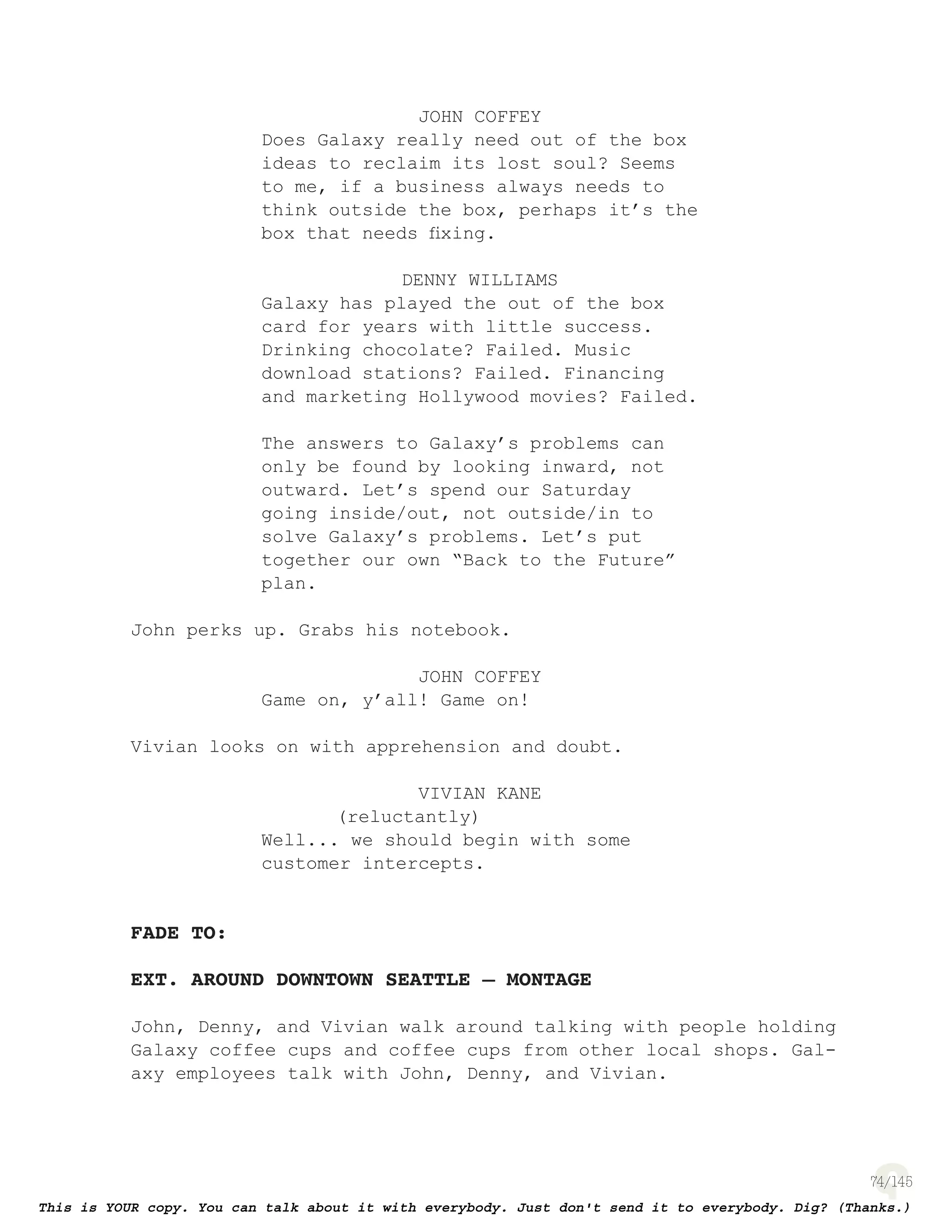 74
JOHN COFFEY
Does Galaxy really need out of the box
ideas to reclaim its lost soul? Seems
to me, if a business always needs to
think outside the box, perhaps it’s the
box that needs ﬁxing.
DENNY WILLIAMS
Galaxy has played the out of the box
card for years with little success.
Drinking chocolate? Failed. Music
download stations? Failed. Financing
and marketing Hollywood movies? Failed.
The answers to Galaxy’s problems can
only be found by looking inward, not
outward. Let’s spend our Saturday
going inside/out, not outside/in to
solve Galaxy’s problems. Let’s put
together our own “Back to the Future”
plan.
John perks up. Grabs his notebook.
JOHN COFFEY
Game on, y’all! Game on!
Vivian looks on with apprehension and doubt.
VIVIAN KANE
(reluctantly)
Well... we should begin with some
customer intercepts.
FADE TO:
EXT. AROUND DOWNTOWN SEATTLE – MONTAGE
John, Denny, and Vivian walk around talking with people holding
Galaxy coffee cups and coffee cups from other local shops. Gal-
axy employees talk with John, Denny, and Vivian.
 