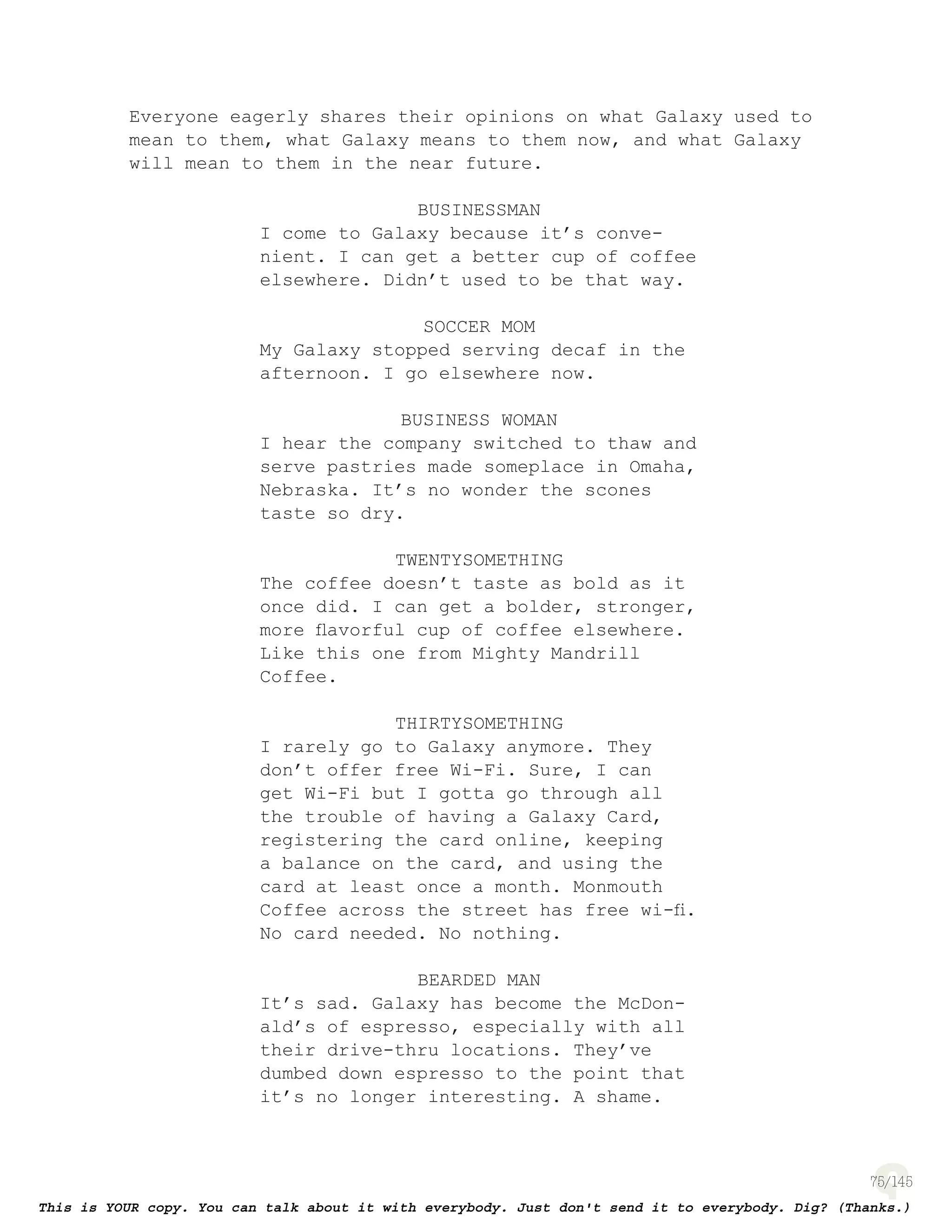 75
Everyone eagerly shares their opinions on what Galaxy used to
mean to them, what Galaxy means to them now, and what Galaxy
will mean to them in the near future.
BUSINESSMAN
I come to Galaxy because it’s conve-
nient. I can get a better cup of coffee
elsewhere. Didn’t used to be that way.
SOCCER MOM
My Galaxy stopped serving decaf in the
afternoon. I go elsewhere now.
BUSINESS WOMAN
I hear the company switched to thaw and
serve pastries made someplace in Omaha,
Nebraska. It’s no wonder the scones
taste so dry.
TWENTYSOMETHING
The coffee doesn’t taste as bold as it
once did. I can get a bolder, stronger,
more ﬂavorful cup of coffee elsewhere.
Like this one from Mighty Mandrill
Coffee.
THIRTYSOMETHING
I rarely go to Galaxy anymore. They
don’t offer free Wi-Fi. Sure, I can
get Wi-Fi but I gotta go through all
the trouble of having a Galaxy Card,
registering the card online, keeping
a balance on the card, and using the
card at least once a month. Monmouth
Coffee across the street has free wi-ﬁ.
No card needed. No nothing.
BEARDED MAN
It’s sad. Galaxy has become the McDon-
ald’s of espresso, especially with all
their drive-thru locations. They’ve
dumbed down espresso to the point that
it’s no longer interesting. A shame.
 