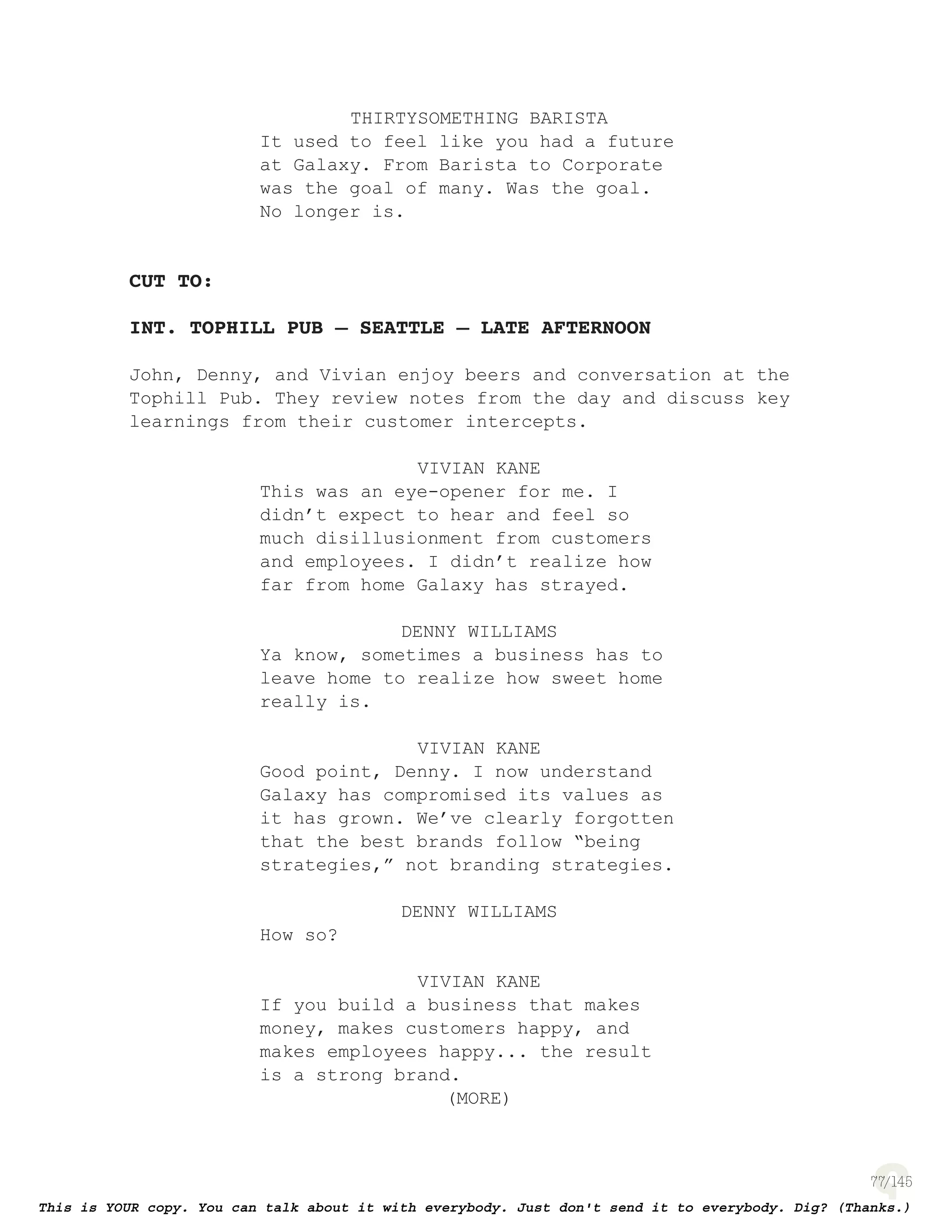 77
THIRTYSOMETHING BARISTA
It used to feel like you had a future
at Galaxy. From Barista to Corporate
was the goal of many. Was the goal.
No longer is.
CUT TO:
INT. TOPHILL PUB – SEATTLE – LATE AFTERNOON
John, Denny, and Vivian enjoy beers and conversation at the
Tophill Pub. They review notes from the day and discuss key
learnings from their customer intercepts.
VIVIAN KANE
This was an eye-opener for me. I
didn’t expect to hear and feel so
much disillusionment from customers
and employees. I didn’t realize how
far from home Galaxy has strayed.
DENNY WILLIAMS
Ya know, sometimes a business has to
leave home to realize how sweet home
really is.
VIVIAN KANE
Good point, Denny. I now understand
Galaxy has compromised its values as
it has grown. We’ve clearly forgotten
that the best brands follow “being
strategies,” not branding strategies.
DENNY WILLIAMS
How so?
VIVIAN KANE
If you build a business that makes
money, makes customers happy, and
makes employees happy... the result
is a strong brand.
(MORE)
 