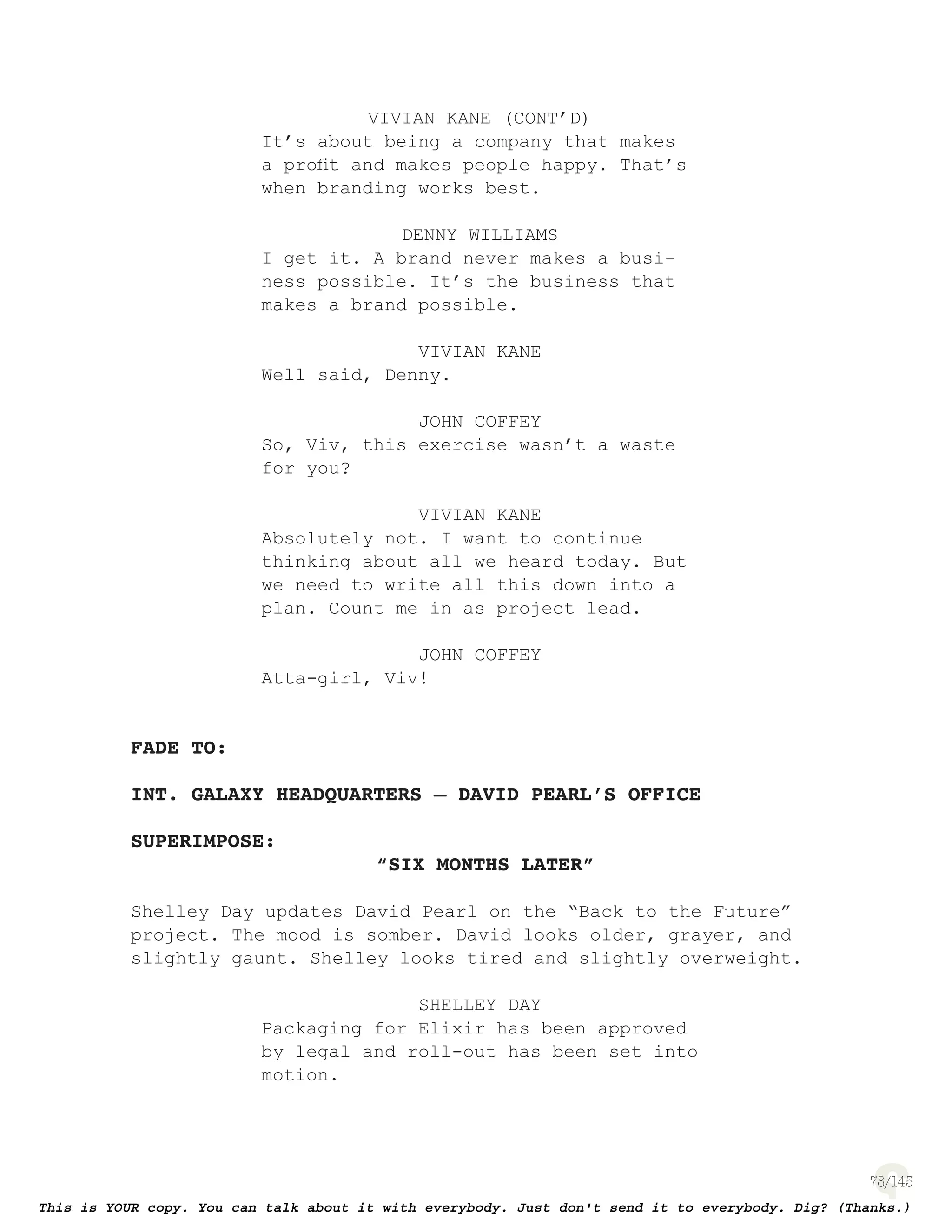 78
VIVIAN KANE (CONT’D)
It’s about being a company that makes
a proﬁt and makes people happy. That’s
when branding works best.
DENNY WILLIAMS
I get it. A brand never makes a busi-
ness possible. It’s the business that
makes a brand possible.
VIVIAN KANE
Well said, Denny.
JOHN COFFEY
So, Viv, this exercise wasn’t a waste
for you?
VIVIAN KANE
Absolutely not. I want to continue
thinking about all we heard today. But
we need to write all this down into a
plan. Count me in as project lead.
JOHN COFFEY
Atta-girl, Viv!
FADE TO:
INT. GALAXY HEADQUARTERS – DAVID PEARL’S OFFICE
SUPERIMPOSE:
“SIX MONTHS LATER”
Shelley Day updates David Pearl on the “Back to the Future”
project. The mood is somber. David looks older, grayer, and
slightly gaunt. Shelley looks tired and slightly overweight.
SHELLEY DAY
Packaging for Elixir has been approved
by legal and roll-out has been set into
motion.
 