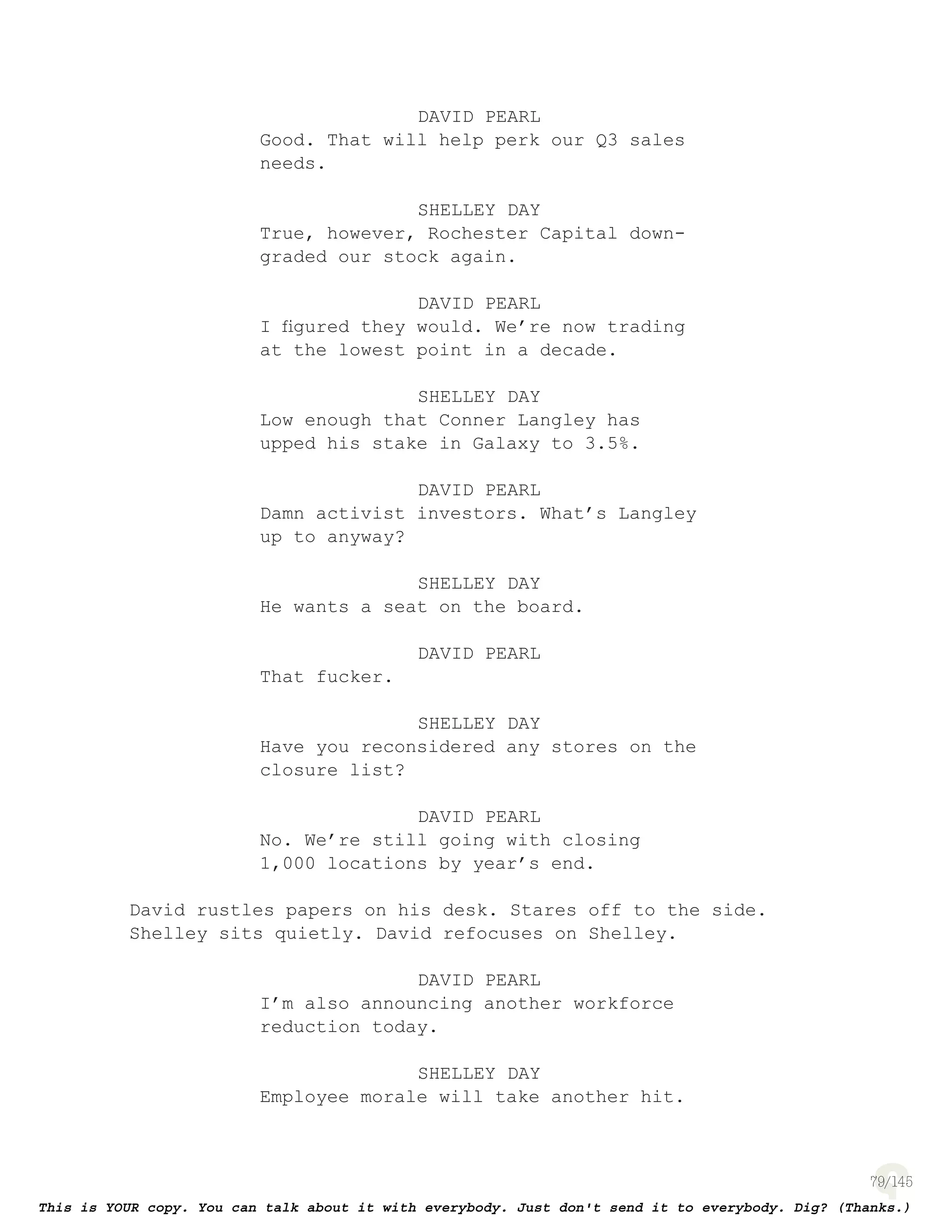 79
DAVID PEARL
Good. That will help perk our Q3 sales
needs.
SHELLEY DAY
True, however, Rochester Capital down-
graded our stock again.
DAVID PEARL
I ﬁgured they would. We’re now trading
at the lowest point in a decade.
SHELLEY DAY
Low enough that Conner Langley has
upped his stake in Galaxy to 3.5%.
DAVID PEARL
Damn activist investors. What’s Langley
up to anyway?
SHELLEY DAY
He wants a seat on the board.
DAVID PEARL
That fucker.
SHELLEY DAY
Have you reconsidered any stores on the
closure list?
DAVID PEARL
No. We’re still going with closing
1,000 locations by year’s end.
David rustles papers on his desk. Stares off to the side.
Shelley sits quietly. David refocuses on Shelley.
DAVID PEARL
I’m also announcing another workforce
reduction today.
SHELLEY DAY
Employee morale will take another hit.
 