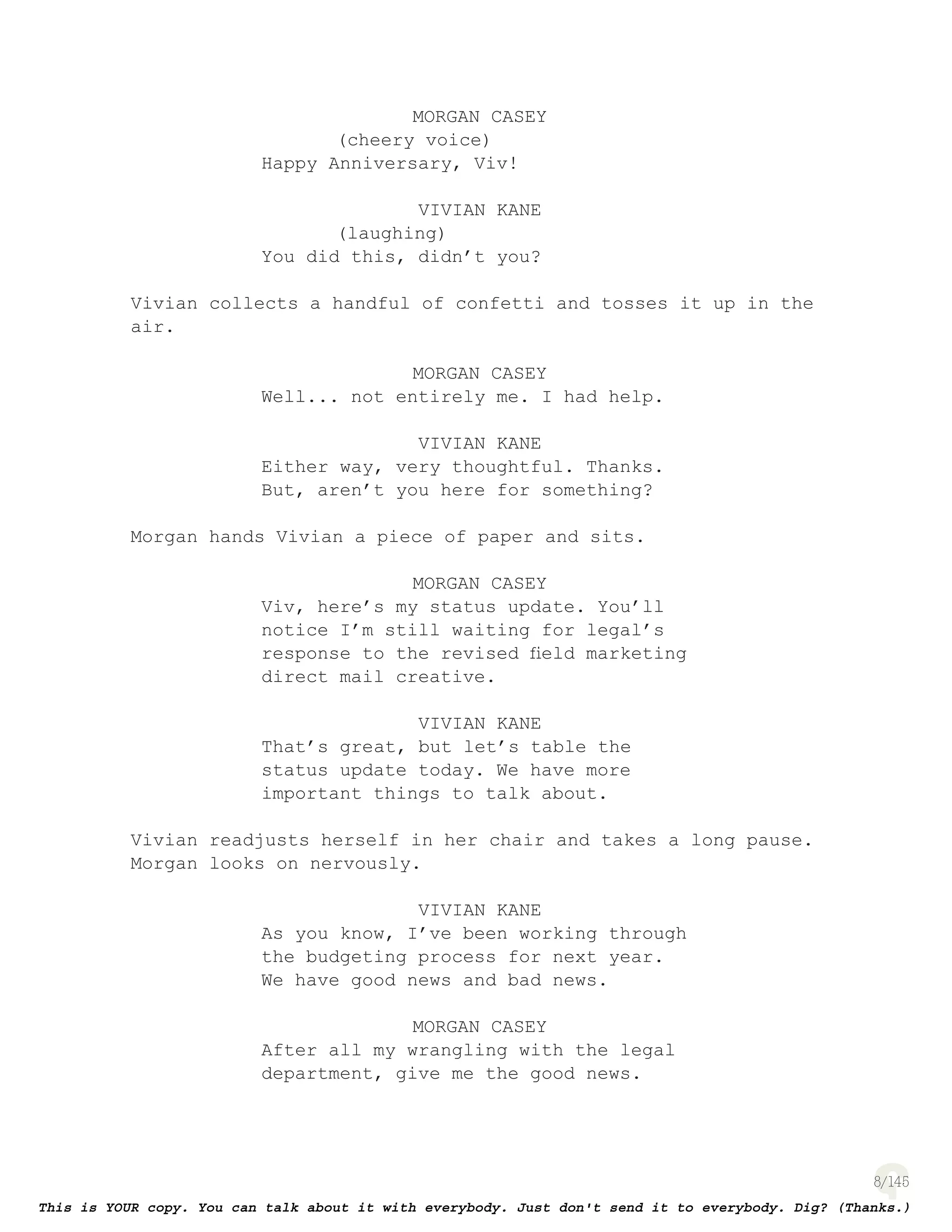 8
MORGAN CASEY
(cheery voice)
Happy Anniversary, Viv!
VIVIAN KANE
(laughing)
You did this, didn’t you?
Vivian collects a handful of confetti and tosses it up in the
air.
MORGAN CASEY
Well... not entirely me. I had help.
VIVIAN KANE
Either way, very thoughtful. Thanks.
But, aren’t you here for something?
Morgan hands Vivian a piece of paper and sits.
MORGAN CASEY
Viv, here’s my status update. You’ll
notice I’m still waiting for legal’s
response to the revised ﬁeld marketing
direct mail creative.
VIVIAN KANE
That’s great, but let’s table the
status update today. We have more
important things to talk about.
Vivian readjusts herself in her chair and takes a long pause.
Morgan looks on nervously.
VIVIAN KANE
As you know, I’ve been working through
the budgeting process for next year.
We have good news and bad news.
MORGAN CASEY
After all my wrangling with the legal
department, give me the good news.
 