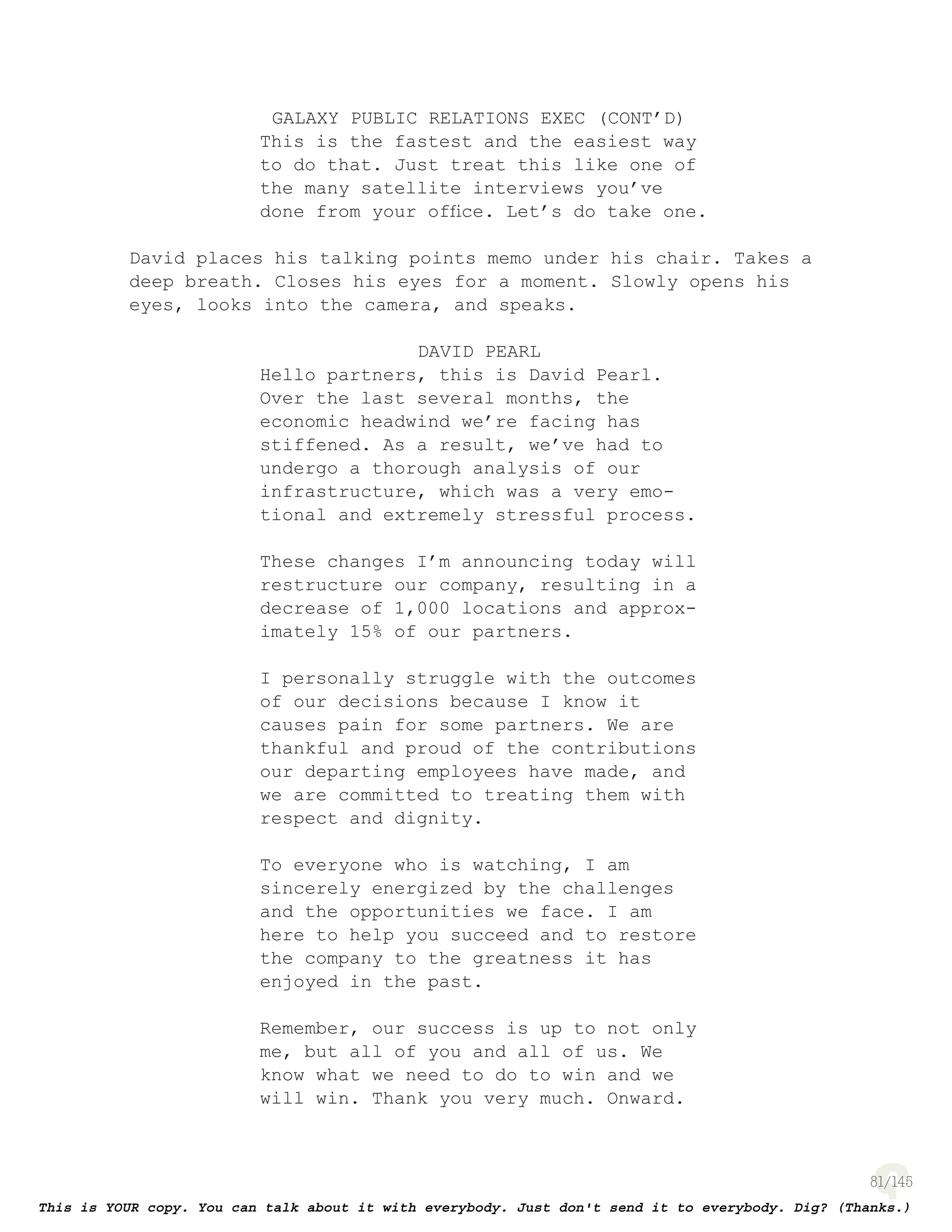 81
GALAXY PUBLIC RELATIONS EXEC (CONT’D)
This is the fastest and the easiest way
to do that. Just treat this like one of
the many satellite interviews you’ve
done from your ofﬁce. Let’s do take one.
David places his talking points memo under his chair. Takes a
deep breath. Closes his eyes for a moment. Slowly opens his
eyes, looks into the camera, and speaks.
DAVID PEARL
Hello partners, this is David Pearl.
Over the last several months, the
economic headwind we’re facing has
stiffened. As a result, we’ve had to
undergo a thorough analysis of our
infrastructure, which was a very emo-
tional and extremely stressful process.
These changes I’m announcing today will
restructure our company, resulting in a
decrease of 1,000 locations and approx-
imately 15% of our partners.
I personally struggle with the outcomes
of our decisions because I know it
causes pain for some partners. We are
thankful and proud of the contributions
our departing employees have made, and
we are committed to treating them with
respect and dignity.
To everyone who is watching, I am
sincerely energized by the challenges
and the opportunities we face. I am
here to help you succeed and to restore
the company to the greatness it has
enjoyed in the past.
Remember, our success is up to not only
me, but all of you and all of us. We
know what we need to do to win and we
will win. Thank you very much. Onward.
 