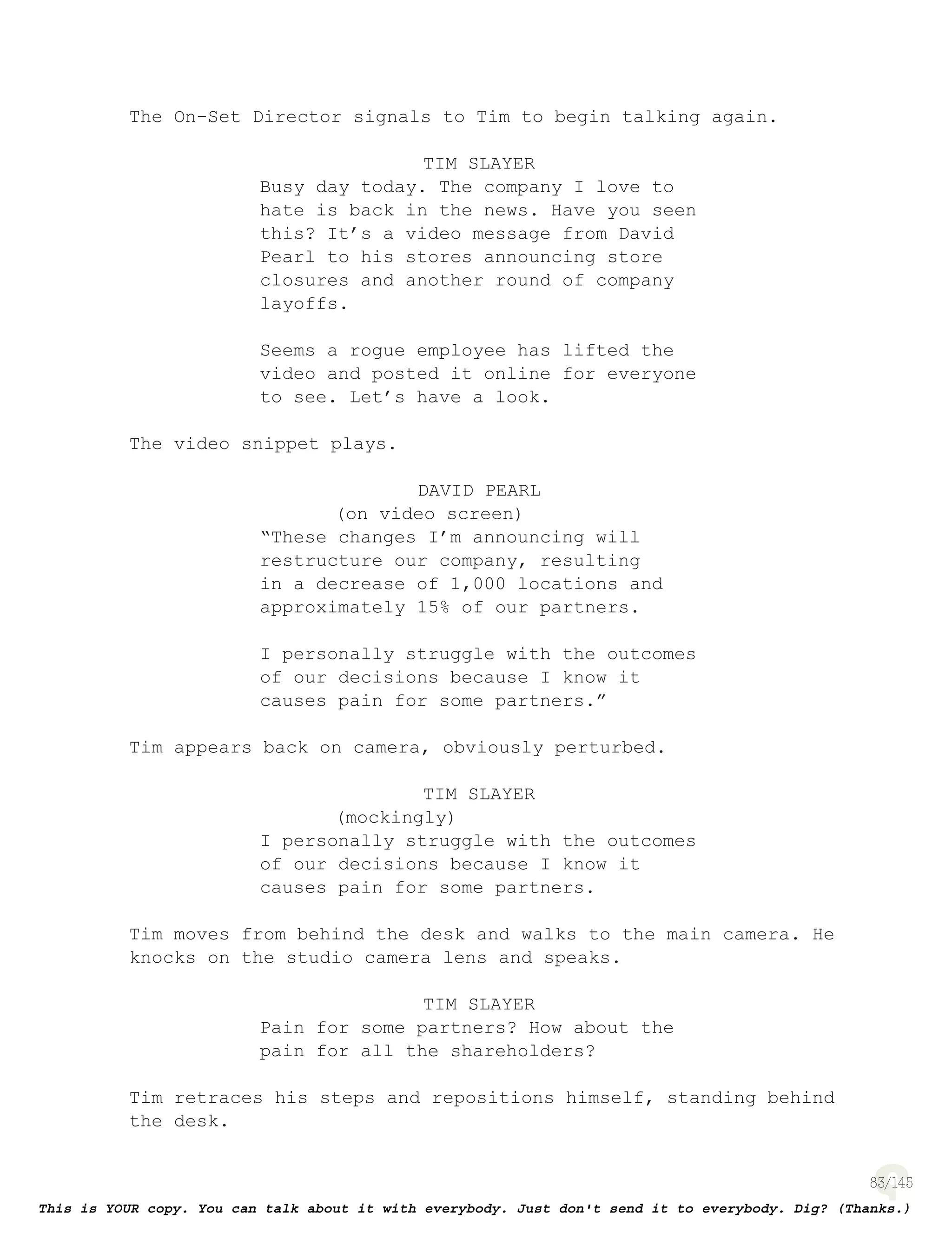 83
The On-Set Director signals to Tim to begin talking again.
TIM SLAYER
Busy day today. The company I love to
hate is back in the news. Have you seen
this? It’s a video message from David
Pearl to his stores announcing store
closures and another round of company
layoffs.
Seems a rogue employee has lifted the
video and posted it online for everyone
to see. Let’s have a look.
The video snippet plays.
DAVID PEARL
(on video screen)
“These changes I’m announcing will
restructure our company, resulting
in a decrease of 1,000 locations and
approximately 15% of our partners.
I personally struggle with the outcomes
of our decisions because I know it
causes pain for some partners.”
Tim appears back on camera, obviously perturbed.
TIM SLAYER
(mockingly)
I personally struggle with the outcomes
of our decisions because I know it
causes pain for some partners.
Tim moves from behind the desk and walks to the main camera. He
knocks on the studio camera lens and speaks.
TIM SLAYER
Pain for some partners? How about the
pain for all the shareholders?
Tim retraces his steps and repositions himself, standing behind
the desk.
 