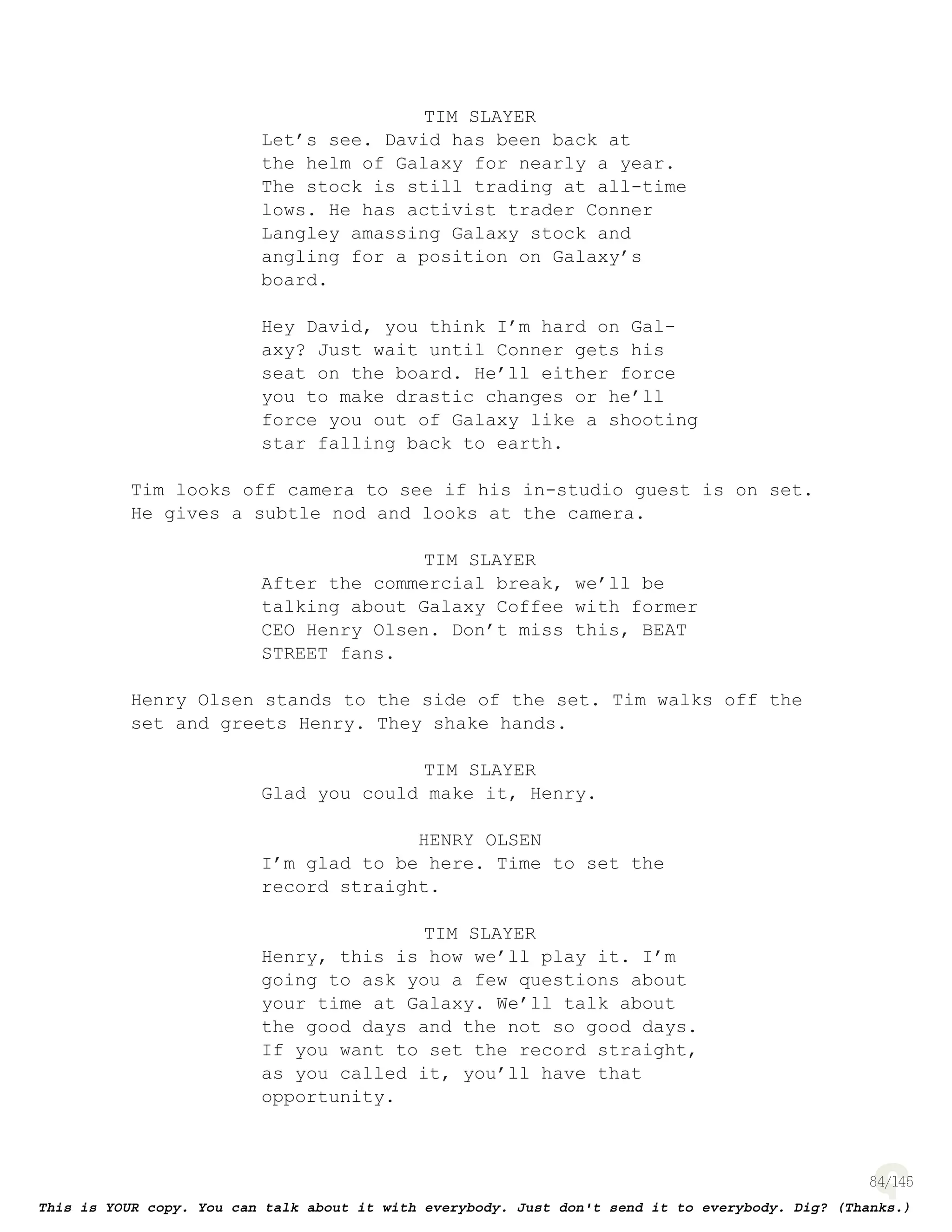 84
TIM SLAYER
Let’s see. David has been back at
the helm of Galaxy for nearly a year.
The stock is still trading at all-time
lows. He has activist trader Conner
Langley amassing Galaxy stock and
angling for a position on Galaxy’s
board.
Hey David, you think I’m hard on Gal-
axy? Just wait until Conner gets his
seat on the board. He’ll either force
you to make drastic changes or he’ll
force you out of Galaxy like a shooting
star falling back to earth.
Tim looks off camera to see if his in-studio guest is on set.
He gives a subtle nod and looks at the camera.
TIM SLAYER
After the commercial break, we’ll be
talking about Galaxy Coffee with former
CEO Henry Olsen. Don’t miss this, BEAT
STREET fans.
Henry Olsen stands to the side of the set. Tim walks off the
set and greets Henry. They shake hands.
TIM SLAYER
Glad you could make it, Henry.
HENRY OLSEN
I’m glad to be here. Time to set the
record straight.
TIM SLAYER
Henry, this is how we’ll play it. I’m
going to ask you a few questions about
your time at Galaxy. We’ll talk about
the good days and the not so good days.
If you want to set the record straight,
as you called it, you’ll have that
opportunity.
 