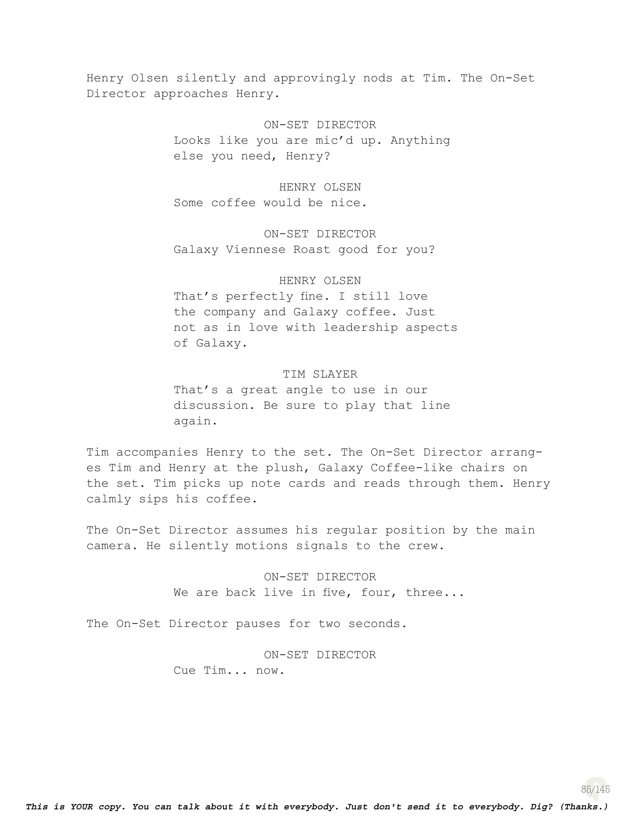 85
Henry Olsen silently and approvingly nods at Tim. The On-Set
Director approaches Henry.
ON-SET DIRECTOR
Looks like you are mic’d up. Anything
else you need, Henry?
HENRY OLSEN
Some coffee would be nice.
ON-SET DIRECTOR
Galaxy Viennese Roast good for you?
HENRY OLSEN
That’s perfectly ﬁne. I still love
the company and Galaxy coffee. Just
not as in love with leadership aspects
of Galaxy.
TIM SLAYER
That’s a great angle to use in our
discussion. Be sure to play that line
again.
Tim accompanies Henry to the set. The On-Set Director arrang-
es Tim and Henry at the plush, Galaxy Coffee-like chairs on
the set. Tim picks up note cards and reads through them. Henry
calmly sips his coffee.
The On-Set Director assumes his regular position by the main
camera. He silently motions signals to the crew.
ON-SET DIRECTOR
We are back live in ﬁve, four, three...
The On-Set Director pauses for two seconds.
ON-SET DIRECTOR
Cue Tim... now.
 
