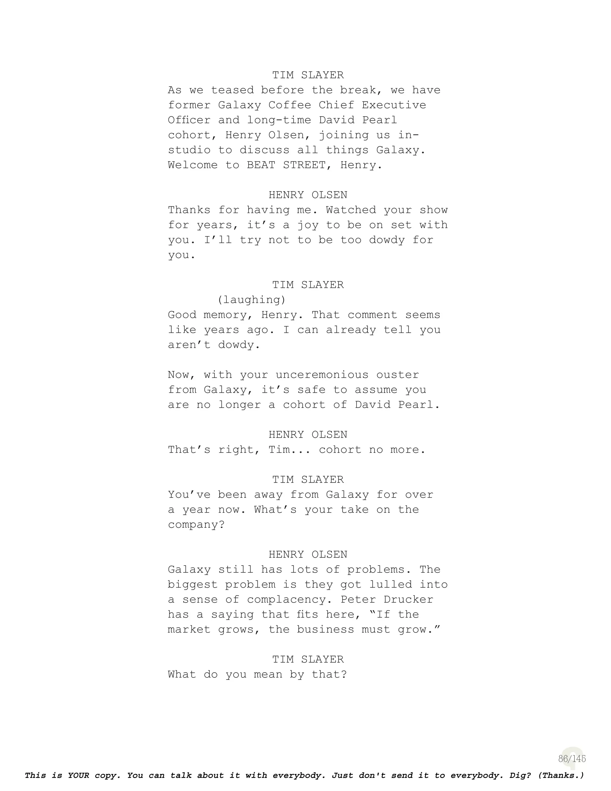 86
TIM SLAYER
As we teased before the break, we have
former Galaxy Coffee Chief Executive
Ofﬁcer and long-time David Pearl
cohort, Henry Olsen, joining us in-
studio to discuss all things Galaxy.
Welcome to BEAT STREET, Henry.
HENRY OLSEN
Thanks for having me. Watched your show
for years, it’s a joy to be on set with
you. I’ll try not to be too dowdy for
you.
TIM SLAYER
(laughing)
Good memory, Henry. That comment seems
like years ago. I can already tell you
aren’t dowdy.
Now, with your unceremonious ouster
from Galaxy, it’s safe to assume you
are no longer a cohort of David Pearl.
HENRY OLSEN
That’s right, Tim... cohort no more.
TIM SLAYER
You’ve been away from Galaxy for over
a year now. What’s your take on the
company?
HENRY OLSEN
Galaxy still has lots of problems. The
biggest problem is they got lulled into
a sense of complacency. Peter Drucker
has a saying that ﬁts here, “If the
market grows, the business must grow.”
TIM SLAYER
What do you mean by that?
 