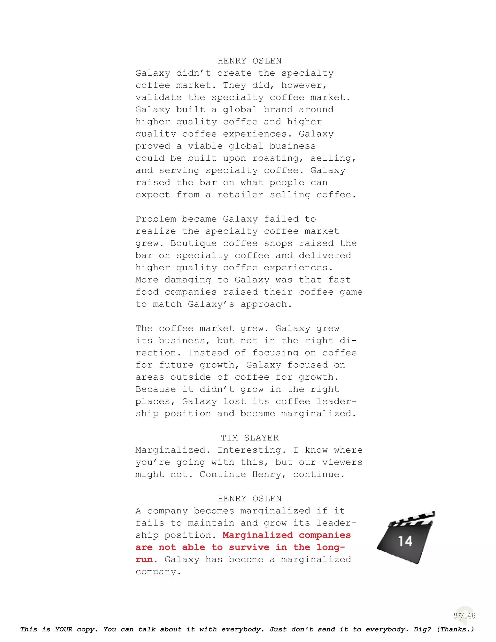 87
HENRY OSLEN
Galaxy didn’t create the specialty
coffee market. They did, however,
validate the specialty coffee market.
Galaxy built a global brand around
higher quality coffee and higher
quality coffee experiences. Galaxy
proved a viable global business
could be built upon roasting, selling,
and serving specialty coffee. Galaxy
raised the bar on what people can
expect from a retailer selling coffee.
Problem became Galaxy failed to
realize the specialty coffee market
grew. Boutique coffee shops raised the
bar on specialty coffee and delivered
higher quality coffee experiences.
More damaging to Galaxy was that fast
food companies raised their coffee game
to match Galaxy’s approach.
The coffee market grew. Galaxy grew
its business, but not in the right di-
rection. Instead of focusing on coffee
for future growth, Galaxy focused on
areas outside of coffee for growth.
Because it didn’t grow in the right
places, Galaxy lost its coffee leader-
ship position and became marginalized.
TIM SLAYER
Marginalized. Interesting. I know where
you’re going with this, but our viewers
might not. Continue Henry, continue.
HENRY OSLEN
A company becomes marginalized if it
fails to maintain and grow its leader-
ship position. Marginalized companies
are not able to survive in the long-
run. Galaxy has become a marginalized
company.
page 141
 