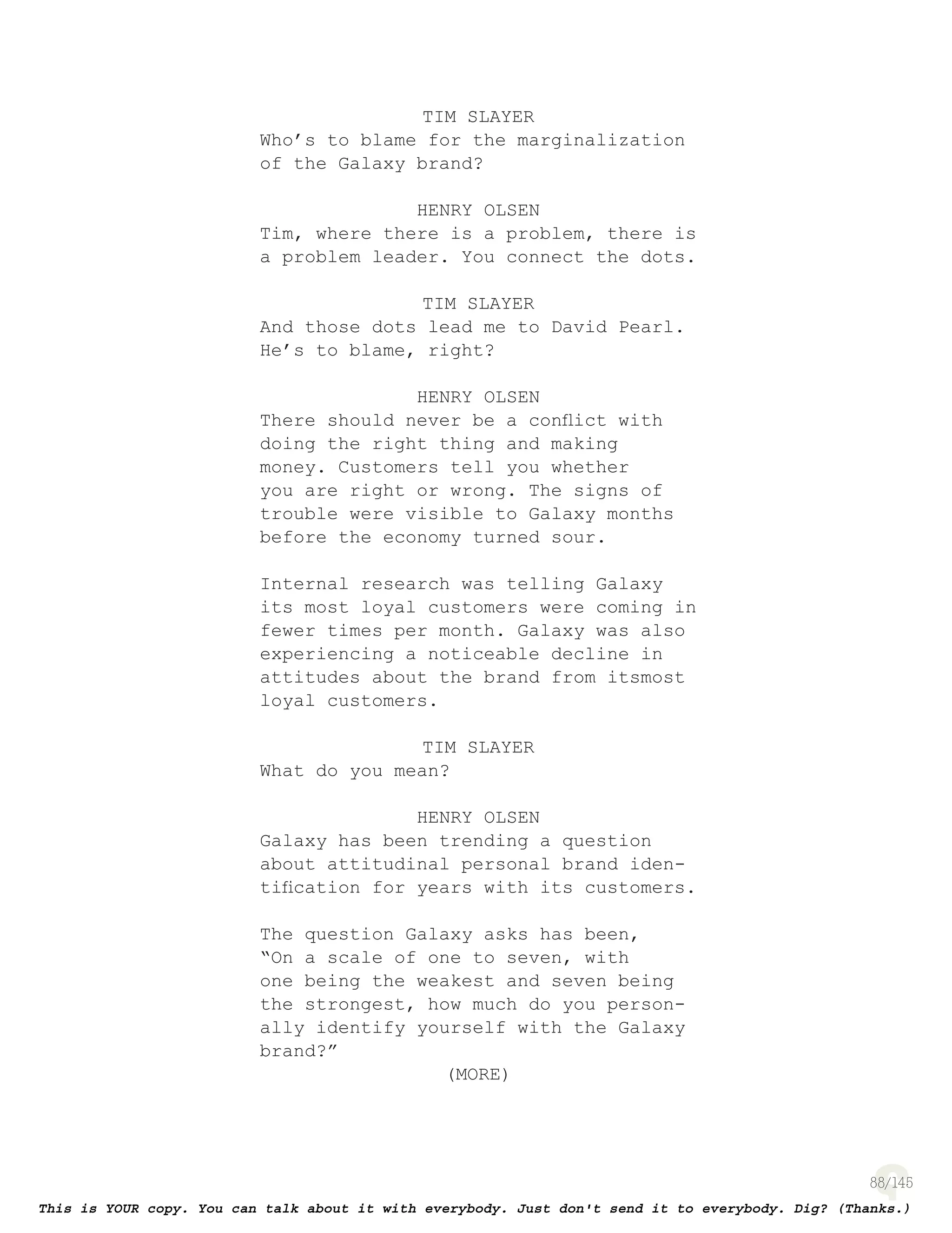 88
TIM SLAYER
Who’s to blame for the marginalization
of the Galaxy brand?
HENRY OLSEN
Tim, where there is a problem, there is
a problem leader. You connect the dots.
TIM SLAYER
And those dots lead me to David Pearl.
He’s to blame, right?
HENRY OLSEN
There should never be a conﬂict with
doing the right thing and making
money. Customers tell you whether
you are right or wrong. The signs of
trouble were visible to Galaxy months
before the economy turned sour.
Internal research was telling Galaxy
its most loyal customers were coming in
fewer times per month. Galaxy was also
experiencing a noticeable decline in
attitudes about the brand from itsmost
loyal customers.
TIM SLAYER
What do you mean?
HENRY OLSEN
Galaxy has been trending a question
about attitudinal personal brand iden-
tiﬁcation for years with its customers.
The question Galaxy asks has been,
“On a scale of one to seven, with
one being the weakest and seven being
the strongest, how much do you person-
ally identify yourself with the Galaxy
brand?”
(MORE)
 