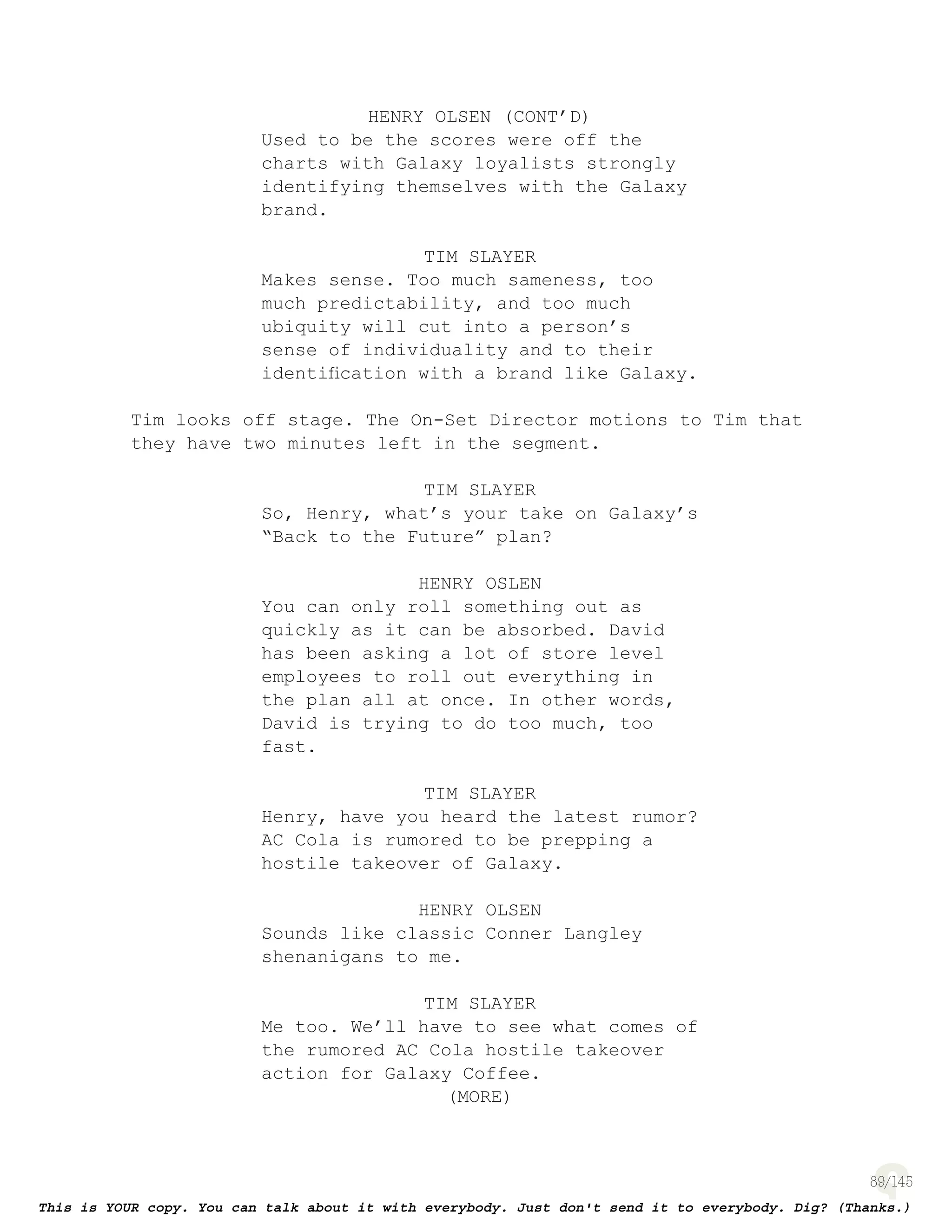 89
HENRY OLSEN (CONT’D)
Used to be the scores were off the
charts with Galaxy loyalists strongly
identifying themselves with the Galaxy
brand.
TIM SLAYER
Makes sense. Too much sameness, too
much predictability, and too much
ubiquity will cut into a person’s
sense of individuality and to their
identiﬁcation with a brand like Galaxy.
Tim looks off stage. The On-Set Director motions to Tim that
they have two minutes left in the segment.
TIM SLAYER
So, Henry, what’s your take on Galaxy’s
“Back to the Future” plan?
HENRY OSLEN
You can only roll something out as
quickly as it can be absorbed. David
has been asking a lot of store level
employees to roll out everything in
the plan all at once. In other words,
David is trying to do too much, too
fast.
TIM SLAYER
Henry, have you heard the latest rumor?
AC Cola is rumored to be prepping a
hostile takeover of Galaxy.
HENRY OLSEN
Sounds like classic Conner Langley
shenanigans to me.
TIM SLAYER
Me too. We’ll have to see what comes of
the rumored AC Cola hostile takeover
action for Galaxy Coffee.
(MORE)
 
