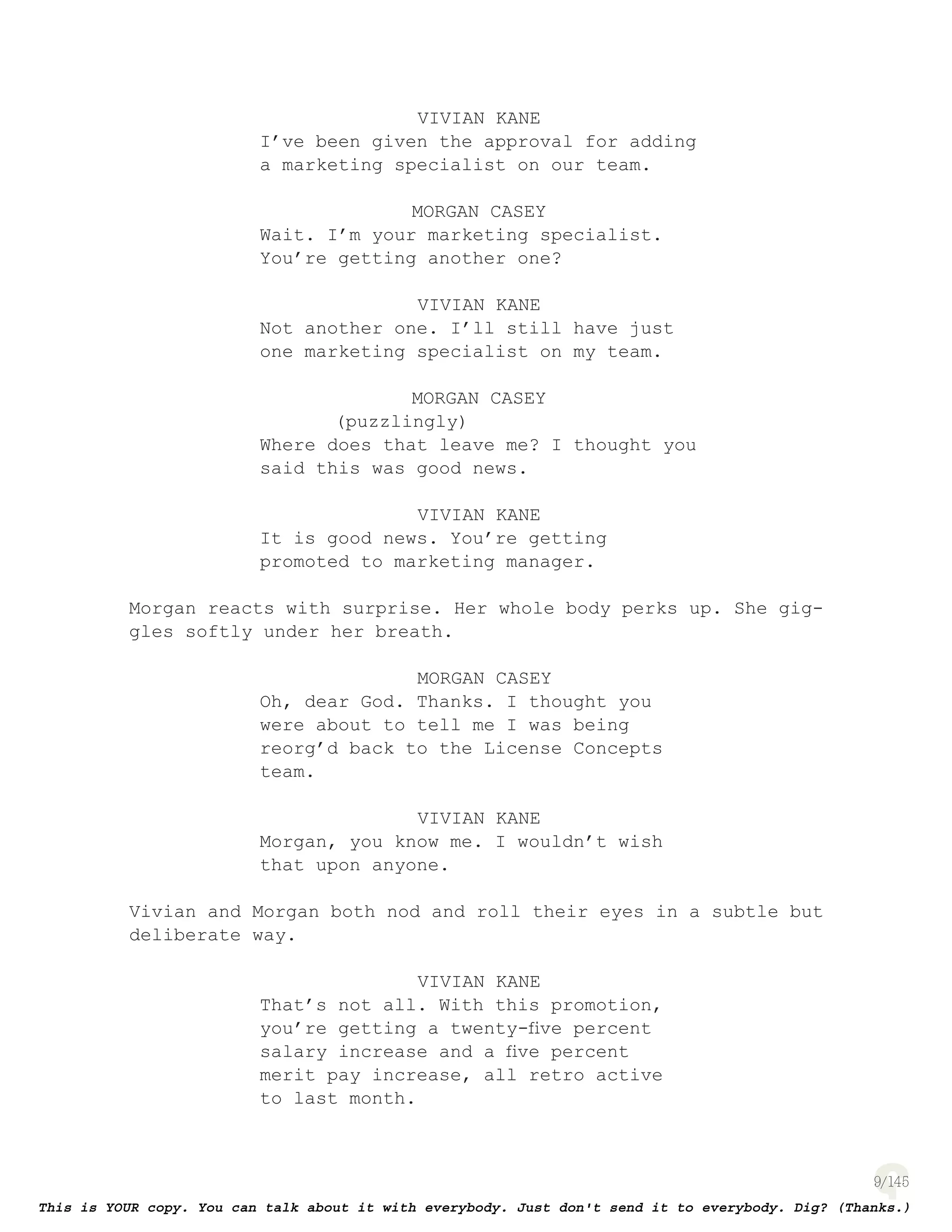 9
VIVIAN KANE
I’ve been given the approval for adding
a marketing specialist on our team.
MORGAN CASEY
Wait. I’m your marketing specialist.
You’re getting another one?
VIVIAN KANE
Not another one. I’ll still have just
one marketing specialist on my team.
MORGAN CASEY
(puzzlingly)
Where does that leave me? I thought you
said this was good news.
VIVIAN KANE
It is good news. You’re getting
promoted to marketing manager.
Morgan reacts with surprise. Her whole body perks up. She gig-
gles softly under her breath.
MORGAN CASEY
Oh, dear God. Thanks. I thought you
were about to tell me I was being
reorg’d back to the License Concepts
team.
VIVIAN KANE
Morgan, you know me. I wouldn’t wish
that upon anyone.
Vivian and Morgan both nod and roll their eyes in a subtle but
deliberate way.
VIVIAN KANE
That’s not all. With this promotion,
you’re getting a twenty-ﬁve percent
salary increase and a ﬁve percent
merit pay increase, all retro active
to last month.
 