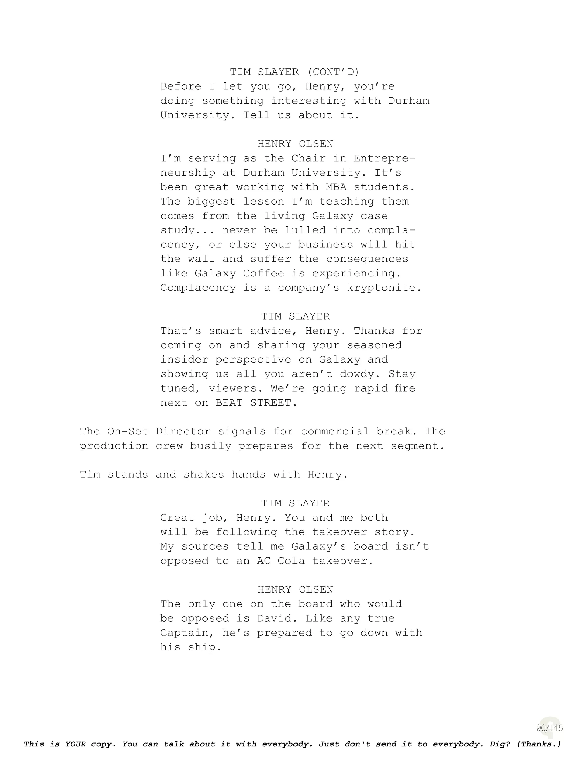 90
TIM SLAYER (CONT’D)
Before I let you go, Henry, you’re
doing something interesting with Durham
University. Tell us about it.
HENRY OLSEN
I’m serving as the Chair in Entrepre-
neurship at Durham University. It’s
been great working with MBA students.
The biggest lesson I’m teaching them
comes from the living Galaxy case
study... never be lulled into compla-
cency, or else your business will hit
the wall and suffer the consequences
like Galaxy Coffee is experiencing.
Complacency is a company’s kryptonite.
TIM SLAYER
That’s smart advice, Henry. Thanks for
coming on and sharing your seasoned
insider perspective on Galaxy and
showing us all you aren’t dowdy. Stay
tuned, viewers. We’re going rapid ﬁre
next on BEAT STREET.
The On-Set Director signals for commercial break. The
production crew busily prepares for the next segment.
Tim stands and shakes hands with Henry.
TIM SLAYER
Great job, Henry. You and me both
will be following the takeover story.
My sources tell me Galaxy’s board isn’t
opposed to an AC Cola takeover.
HENRY OLSEN
The only one on the board who would
be opposed is David. Like any true
Captain, he’s prepared to go down with
his ship.
 