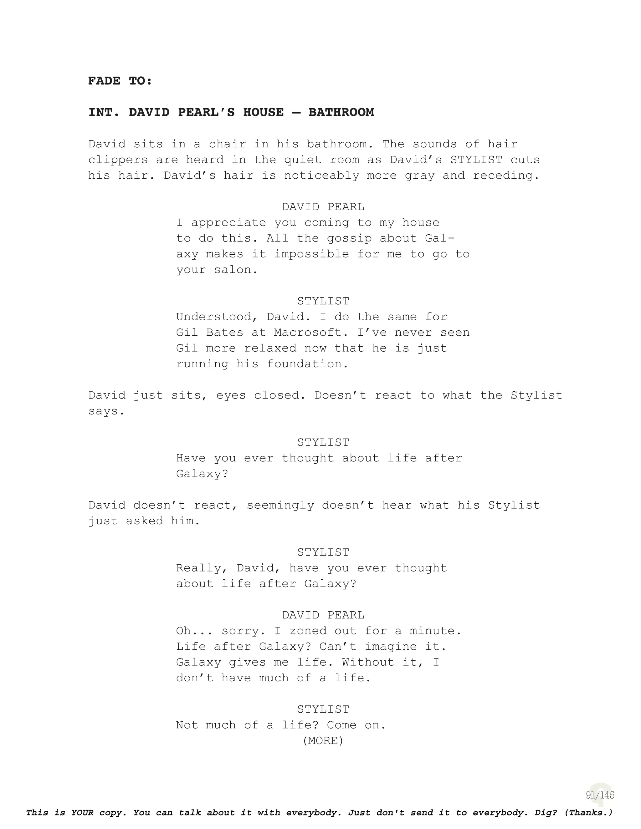 91
FADE TO:
INT. DAVID PEARL’S HOUSE – BATHROOM
David sits in a chair in his bathroom. The sounds of hair
clippers are heard in the quiet room as David’s STYLIST cuts
his hair. David’s hair is noticeably more gray and receding.
DAVID PEARL
I appreciate you coming to my house
to do this. All the gossip about Gal-
axy makes it impossible for me to go to
your salon.
STYLIST
Understood, David. I do the same for
Gil Bates at Macrosoft. I’ve never seen
Gil more relaxed now that he is just
running his foundation.
David just sits, eyes closed. Doesn’t react to what the Stylist
says.
STYLIST
Have you ever thought about life after
Galaxy?
David doesn’t react, seemingly doesn’t hear what his Stylist
just asked him.
STYLIST
Really, David, have you ever thought
about life after Galaxy?
DAVID PEARL
Oh... sorry. I zoned out for a minute.
Life after Galaxy? Can’t imagine it.
Galaxy gives me life. Without it, I
don’t have much of a life.
STYLIST
Not much of a life? Come on.
(MORE)
 