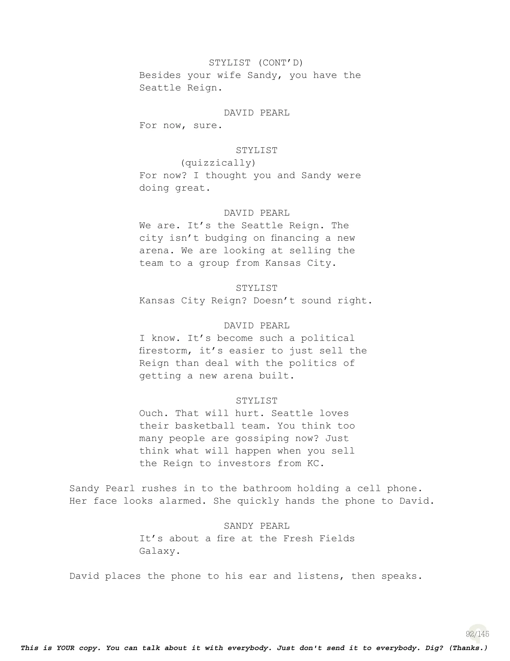 92
STYLIST (CONT’D)
Besides your wife Sandy, you have the
Seattle Reign.
DAVID PEARL
For now, sure.
STYLIST
(quizzically)
For now? I thought you and Sandy were
doing great.
DAVID PEARL
We are. It’s the Seattle Reign. The
city isn’t budging on ﬁnancing a new
arena. We are looking at selling the
team to a group from Kansas City.
STYLIST
Kansas City Reign? Doesn’t sound right.
DAVID PEARL
I know. It’s become such a political
ﬁrestorm, it’s easier to just sell the
Reign than deal with the politics of
getting a new arena built.
STYLIST
Ouch. That will hurt. Seattle loves
their basketball team. You think too
many people are gossiping now? Just
think what will happen when you sell
the Reign to investors from KC.
Sandy Pearl rushes in to the bathroom holding a cell phone.
Her face looks alarmed. She quickly hands the phone to David.
SANDY PEARL
It’s about a ﬁre at the Fresh Fields
Galaxy.
David places the phone to his ear and listens, then speaks.
 