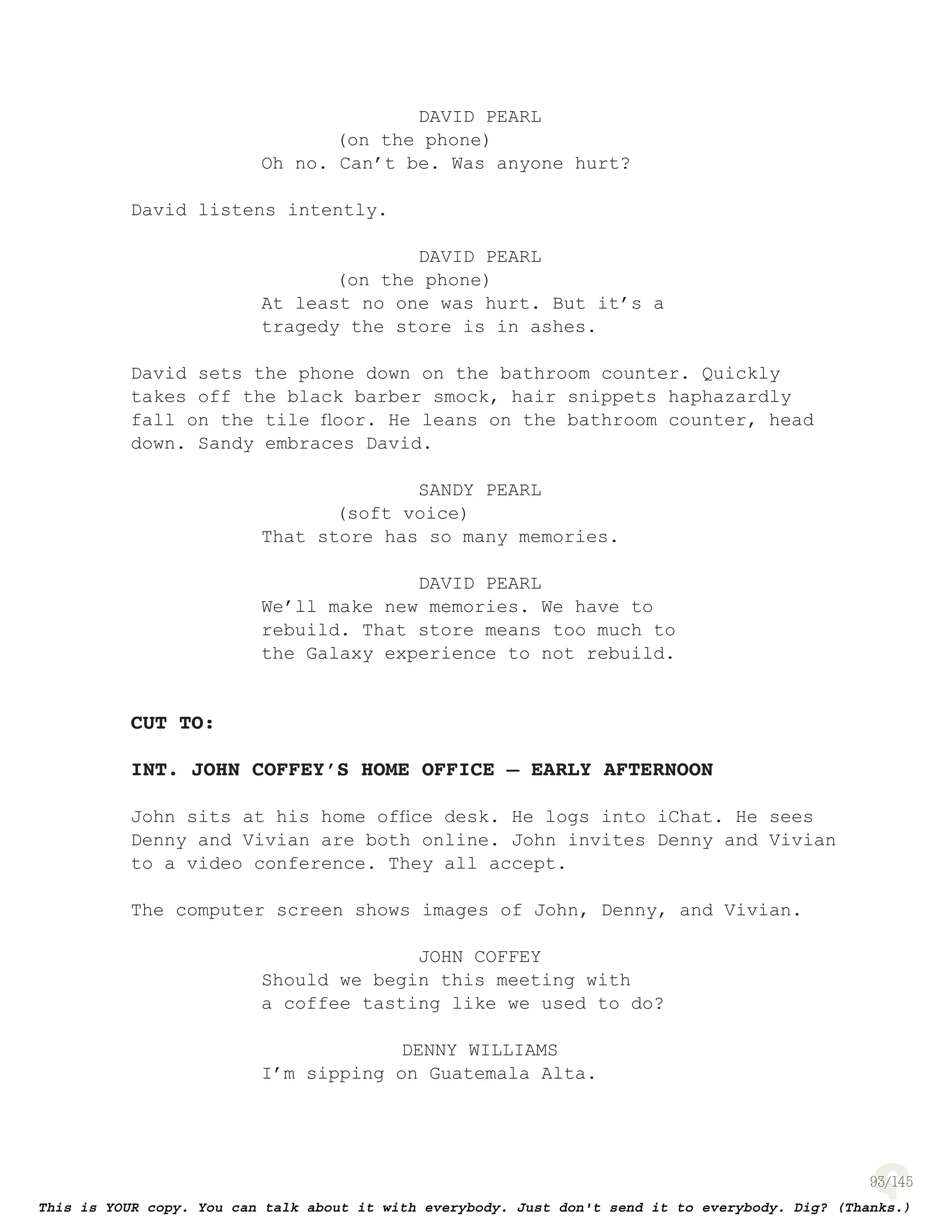 93
DAVID PEARL
(on the phone)
Oh no. Can’t be. Was anyone hurt?
David listens intently.
DAVID PEARL
(on the phone)
At least no one was hurt. But it’s a
tragedy the store is in ashes.
David sets the phone down on the bathroom counter. Quickly
takes off the black barber smock, hair snippets haphazardly
fall on the tile ﬂoor. He leans on the bathroom counter, head
down. Sandy embraces David.
SANDY PEARL
(soft voice)
That store has so many memories.
DAVID PEARL
We’ll make new memories. We have to
rebuild. That store means too much to
the Galaxy experience to not rebuild.
CUT TO:
INT. JOHN COFFEY’S HOME OFFICE – EARLY AFTERNOON
John sits at his home ofﬁce desk. He logs into iChat. He sees
Denny and Vivian are both online. John invites Denny and Vivian
to a video conference. They all accept.
The computer screen shows images of John, Denny, and Vivian.
JOHN COFFEY
Should we begin this meeting with
a coffee tasting like we used to do?
DENNY WILLIAMS
I’m sipping on Guatemala Alta.
 