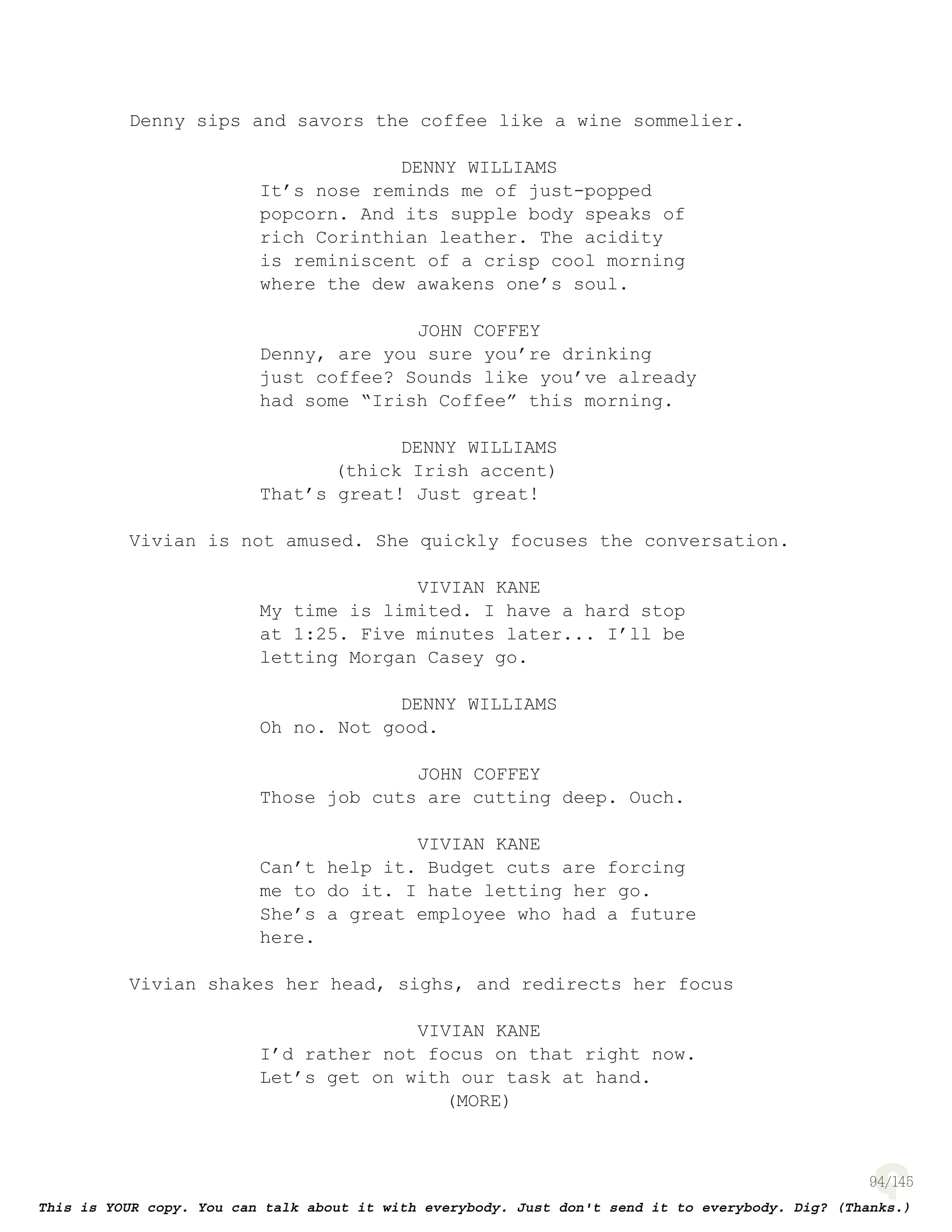 94
Denny sips and savors the coffee like a wine sommelier.
DENNY WILLIAMS
It’s nose reminds me of just-popped
popcorn. And its supple body speaks of
rich Corinthian leather. The acidity
is reminiscent of a crisp cool morning
where the dew awakens one’s soul.
JOHN COFFEY
Denny, are you sure you’re drinking
just coffee? Sounds like you’ve already
had some “Irish Coffee” this morning.
DENNY WILLIAMS
(thick Irish accent)
That’s great! Just great!
Vivian is not amused. She quickly focuses the conversation.
VIVIAN KANE
My time is limited. I have a hard stop
at 1:25. Five minutes later... I’ll be
letting Morgan Casey go.
DENNY WILLIAMS
Oh no. Not good.
JOHN COFFEY
Those job cuts are cutting deep. Ouch.
VIVIAN KANE
Can’t help it. Budget cuts are forcing
me to do it. I hate letting her go.
She’s a great employee who had a future
here.
Vivian shakes her head, sighs, and redirects her focus
VIVIAN KANE
I’d rather not focus on that right now.
Let’s get on with our task at hand.
(MORE)
 