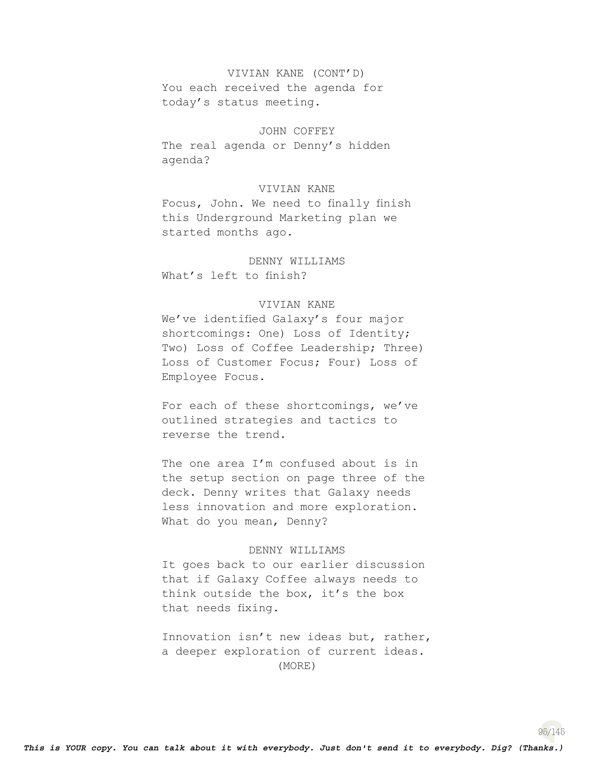 95
VIVIAN KANE (CONT’D)
You each received the agenda for
today’s status meeting.
JOHN COFFEY
The real agenda or Denny’s hidden
agenda?
VIVIAN KANE
Focus, John. We need to ﬁnally ﬁnish
this Underground Marketing plan we
started months ago.
DENNY WILLIAMS
What’s left to ﬁnish?
VIVIAN KANE
We’ve identiﬁed Galaxy’s four major
shortcomings: One) Loss of Identity;
Two) Loss of Coffee Leadership; Three)
Loss of Customer Focus; Four) Loss of
Employee Focus.
For each of these shortcomings, we’ve
outlined strategies and tactics to
reverse the trend.
The one area I’m confused about is in
the setup section on page three of the
deck. Denny writes that Galaxy needs
less innovation and more exploration.
What do you mean, Denny?
DENNY WILLIAMS
It goes back to our earlier discussion
that if Galaxy Coffee always needs to
think outside the box, it’s the box
that needs ﬁxing.
Innovation isn’t new ideas but, rather,
a deeper exploration of current ideas.
(MORE)
 