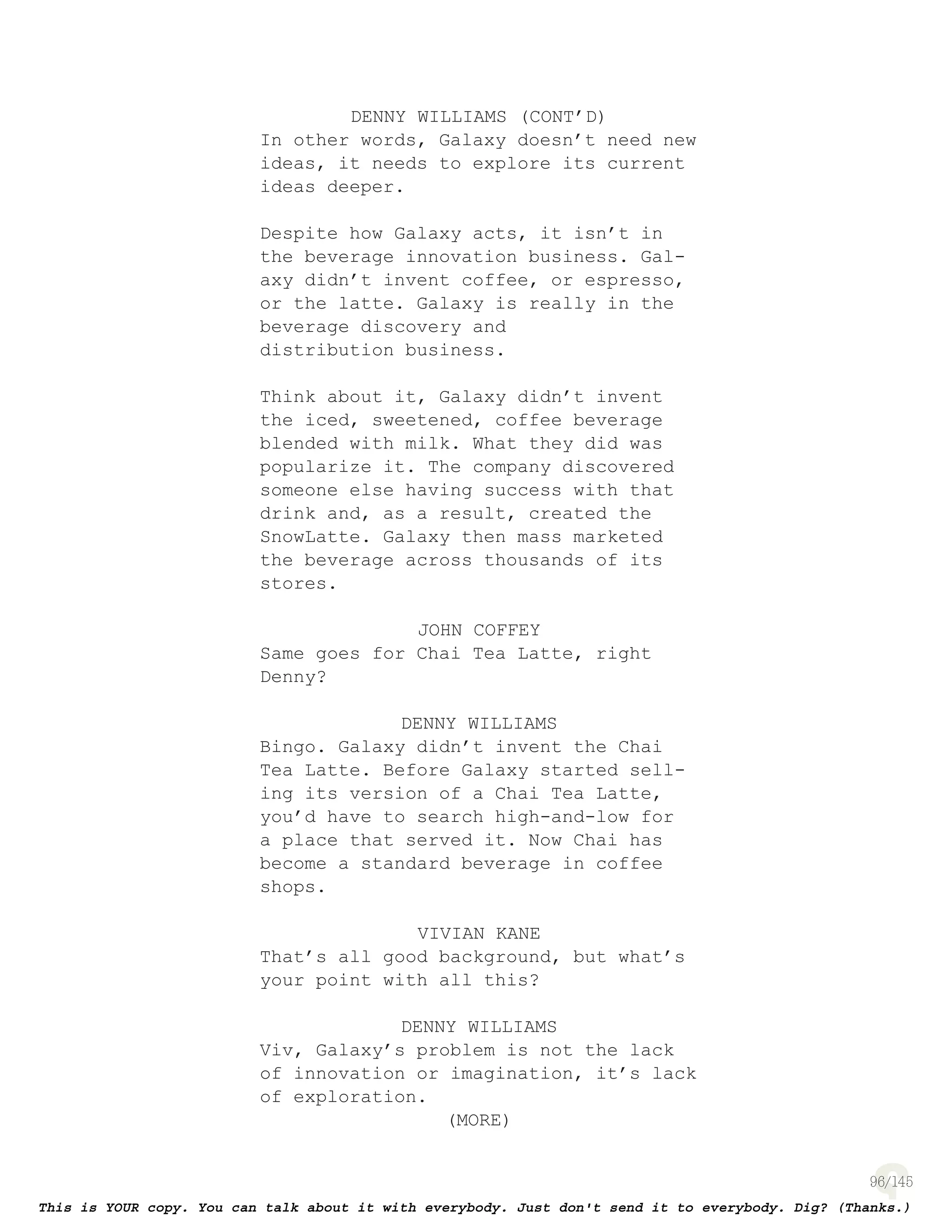 96
DENNY WILLIAMS (CONT’D)
In other words, Galaxy doesn’t need new
ideas, it needs to explore its current
ideas deeper.
Despite how Galaxy acts, it isn’t in
the beverage innovation business. Gal-
axy didn’t invent coffee, or espresso,
or the latte. Galaxy is really in the
beverage discovery and
distribution business.
Think about it, Galaxy didn’t invent
the iced, sweetened, coffee beverage
blended with milk. What they did was
popularize it. The company discovered
someone else having success with that
drink and, as a result, created the
SnowLatte. Galaxy then mass marketed
the beverage across thousands of its
stores.
JOHN COFFEY
Same goes for Chai Tea Latte, right
Denny?
DENNY WILLIAMS
Bingo. Galaxy didn’t invent the Chai
Tea Latte. Before Galaxy started sell-
ing its version of a Chai Tea Latte,
you’d have to search high-and-low for
a place that served it. Now Chai has
become a standard beverage in coffee
shops.
VIVIAN KANE
That’s all good background, but what’s
your point with all this?
DENNY WILLIAMS
Viv, Galaxy’s problem is not the lack
of innovation or imagination, it’s lack
of exploration.
(MORE)
 